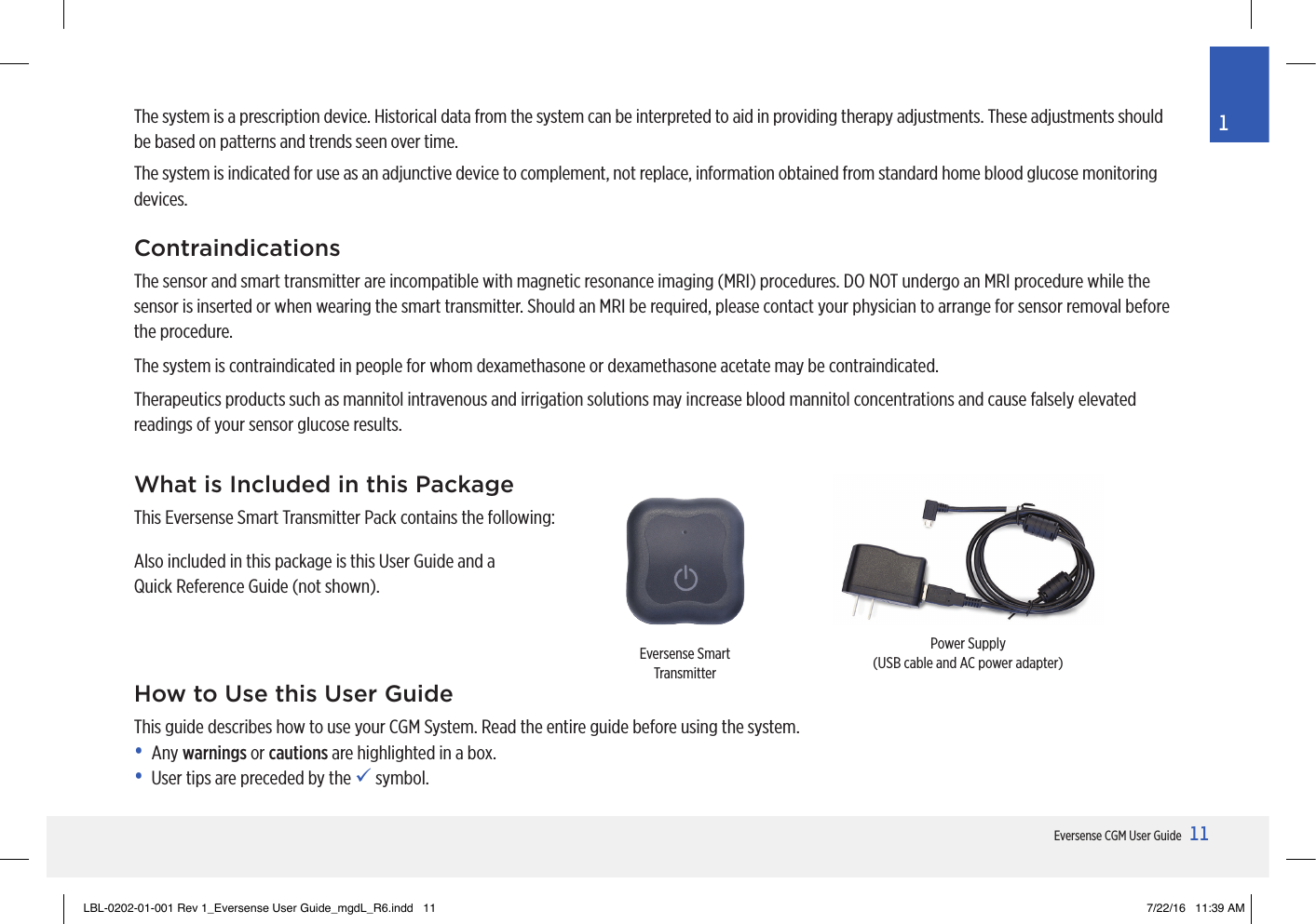 11Eversense CGM User Guide1What is Included in this PackageThis Eversense Smart Transmitter Pack contains the following:Also included in this package is this User Guide and a  Quick Reference Guide (not shown).Eversense Smart TransmitterPower Supply(USB cable and AC power adapter)How to Use this User GuideThis guide describes how to use your CGM System. Read the entire guide before using the system. • Any warnings or cautions are highlighted in a box.•  User tips are preceded by the  symbol.The system is a prescription device. Historical data from the system can be interpreted to aid in providing therapy adjustments. These adjustments should be based on patterns and trends seen over time.The system is indicated for use as an adjunctive device to complement, not replace, information obtained from standard home blood glucose monitoring devices.ContraindicationsThe sensor and smart transmitter are incompatible with magnetic resonance imaging (MRI) procedures. DO NOT undergo an MRI procedure while the sensor is inserted or when wearing the smart transmitter. Should an MRI be required, please contact your physician to arrange for sensor removal before the procedure. The system is contraindicated in people for whom dexamethasone or dexamethasone acetate may be contraindicated.Therapeutics products such as mannitol intravenous and irrigation solutions may increase blood mannitol concentrations and cause falsely elevated readings of your sensor glucose results.LBL-0202-01-001 Rev 1_Eversense User Guide_mgdL_R6.indd   11 7/22/16   11:39 AM
