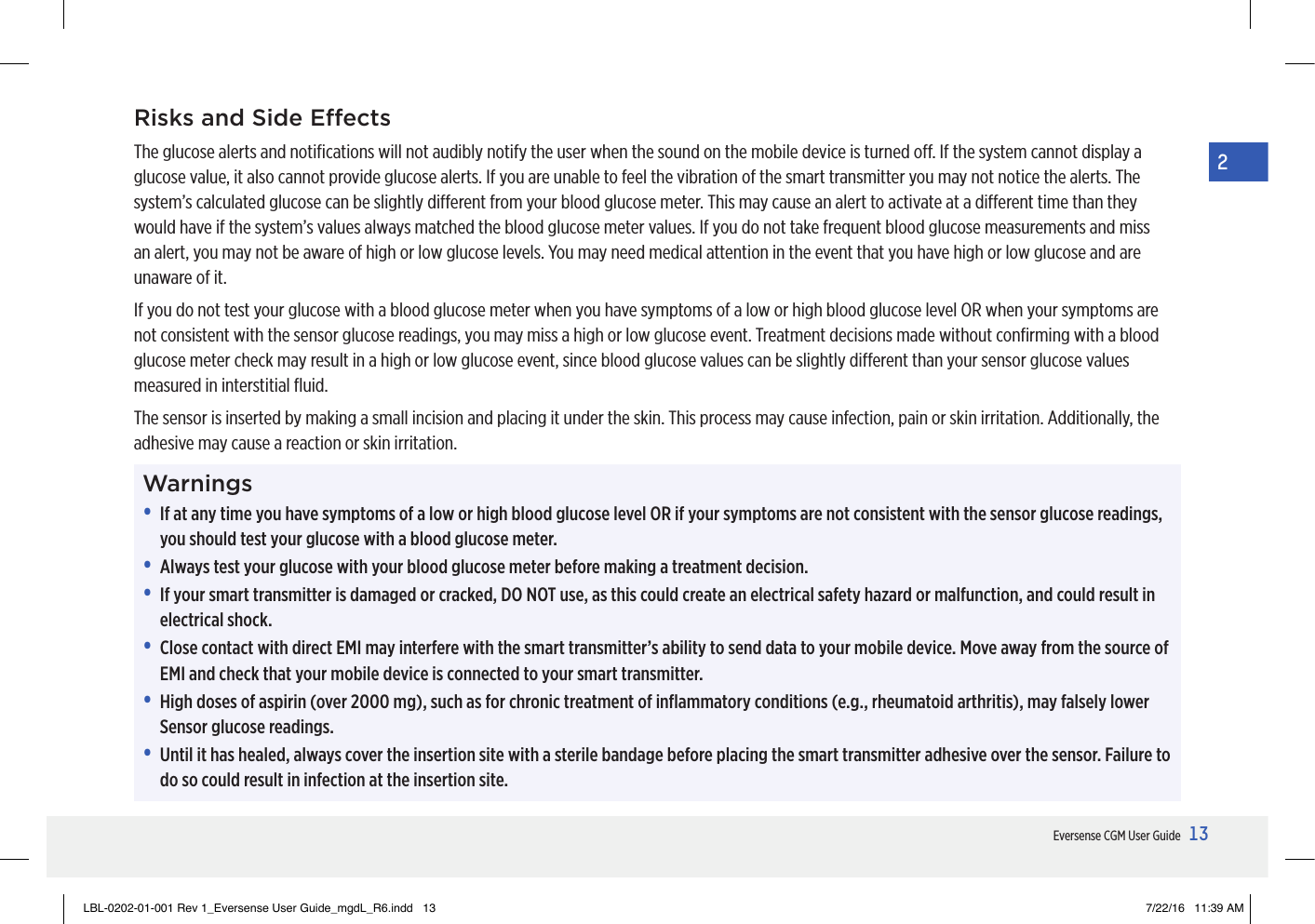13Eversense CGM User Guide2Risks and Side EectsThe glucose alerts and notiﬁcations will not audibly notify the user when the sound on the mobile device is turned o. If the system cannot display a glucose value, it also cannot provide glucose alerts. If you are unable to feel the vibration of the smart transmitter you may not notice the alerts. The system’s calculated glucose can be slightly dierent from your blood glucose meter. This may cause an alert to activate at a dierent time than they would have if the system’s values always matched the blood glucose meter values. If you do not take frequent blood glucose measurements and miss an alert, you may not be aware of high or low glucose levels. You may need medical attention in the event that you have high or low glucose and are unaware of it.If you do not test your glucose with a blood glucose meter when you have symptoms of a low or high blood glucose level OR when your symptoms are not consistent with the sensor glucose readings, you may miss a high or low glucose event. Treatment decisions made without conﬁrming with a blood glucose meter check may result in a high or low glucose event, since blood glucose values can be slightly dierent than your sensor glucose values measured in interstitial ﬂuid.The sensor is inserted by making a small incision and placing it under the skin. This process may cause infection, pain or skin irritation. Additionally, the adhesive may cause a reaction or skin irritation.Warnings•   If at any time you have symptoms of a low or high blood glucose level OR if your symptoms are not consistent with the sensor glucose readings, you should test your glucose with a blood glucose meter.•   Always test your glucose with your blood glucose meter before making a treatment decision.•   If your smart transmitter is damaged or cracked, DO NOT use, as this could create an electrical safety hazard or malfunction, and could result in electrical shock.•   Close contact with direct EMI may interfere with the smart transmitter’s ability to send data to your mobile device. Move away from the source of EMI and check that your mobile device is connected to your smart transmitter.•   High doses of aspirin (over 2000 mg), such as for chronic treatment of inﬂammatory conditions (e.g., rheumatoid arthritis), may falsely lower Sensor glucose readings.•   Until it has healed, always cover the insertion site with a sterile bandage before placing the smart transmitter adhesive over the sensor. Failure to do so could result in infection at the insertion site.LBL-0202-01-001 Rev 1_Eversense User Guide_mgdL_R6.indd   13 7/22/16   11:39 AM