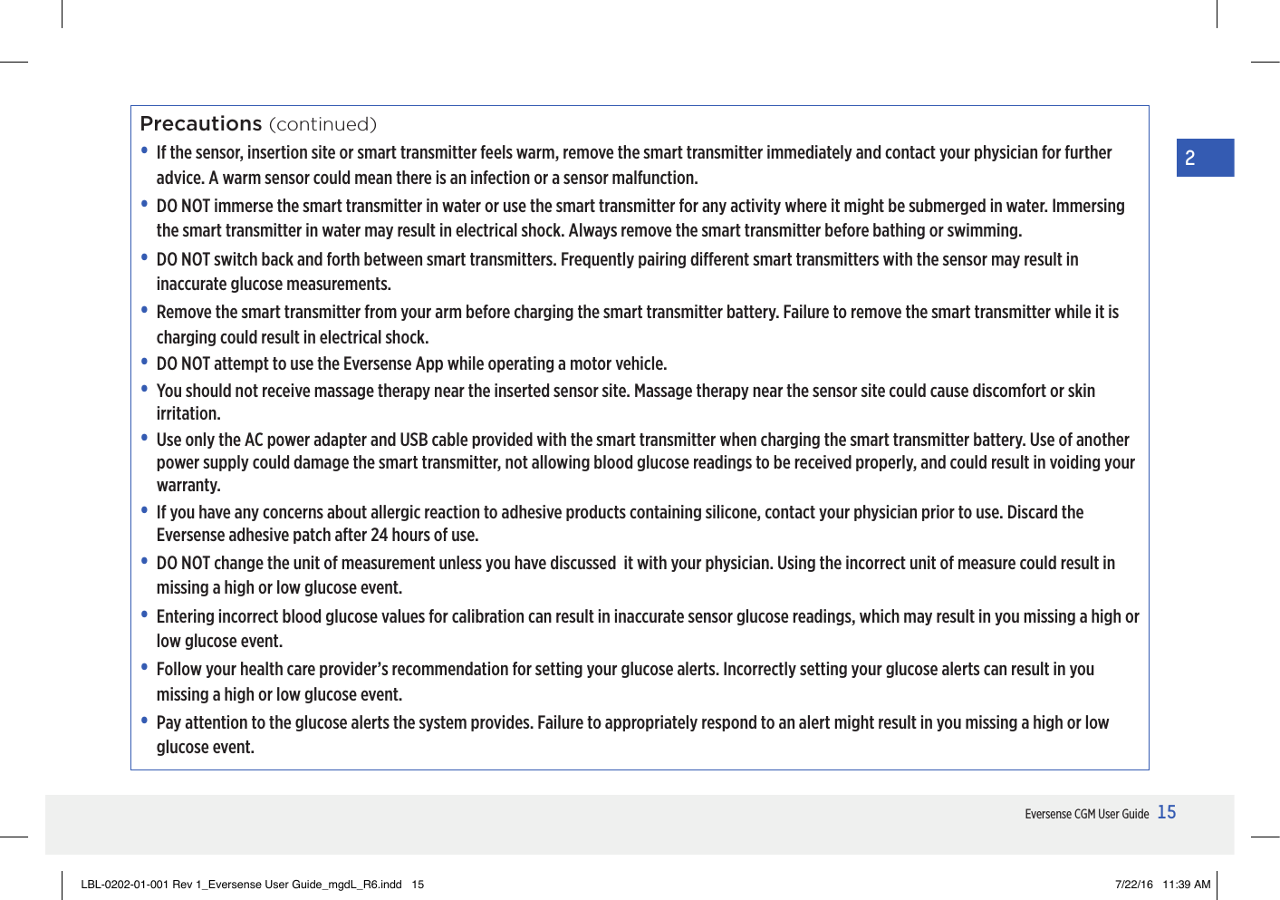 15Eversense CGM User Guide2Precautions (continued)•   If the sensor, insertion site or smart transmitter feels warm, remove the smart transmitter immediately and contact your physician for further advice. A warm sensor could mean there is an infection or a sensor malfunction. •   DO NOT immerse the smart transmitter in water or use the smart transmitter for any activity where it might be submerged in water. Immersing the smart transmitter in water may result in electrical shock. Always remove the smart transmitter before bathing or swimming. •   DO NOT switch back and forth between smart transmitters. Frequently pairing dierent smart transmitters with the sensor may result in inaccurate glucose measurements. •   Remove the smart transmitter from your arm before charging the smart transmitter battery. Failure to remove the smart transmitter while it is charging could result in electrical shock.•   DO NOT attempt to use the Eversense App while operating a motor vehicle.•   You should not receive massage therapy near the inserted sensor site. Massage therapy near the sensor site could cause discomfort or skin irritation.•   Use only the AC power adapter and USB cable provided with the smart transmitter when charging the smart transmitter battery. Use of another power supply could damage the smart transmitter, not allowing blood glucose readings to be received properly, and could result in voiding your warranty. •   If you have any concerns about allergic reaction to adhesive products containing silicone, contact your physician prior to use. Discard the Eversense adhesive patch after 24 hours of use.•  DO NOT change the unit of measurement unless you have discussed  it with your physician. Using the incorrect unit of measure could result in missing a high or low glucose event.•  Entering incorrect blood glucose values for calibration can result in inaccurate sensor glucose readings, which may result in you missing a high or low glucose event.•  Follow your health care provider’s recommendation for setting your glucose alerts. Incorrectly setting your glucose alerts can result in you missing a high or low glucose event.•  Pay attention to the glucose alerts the system provides. Failure to appropriately respond to an alert might result in you missing a high or low glucose event.LBL-0202-01-001 Rev 1_Eversense User Guide_mgdL_R6.indd   15 7/22/16   11:39 AM