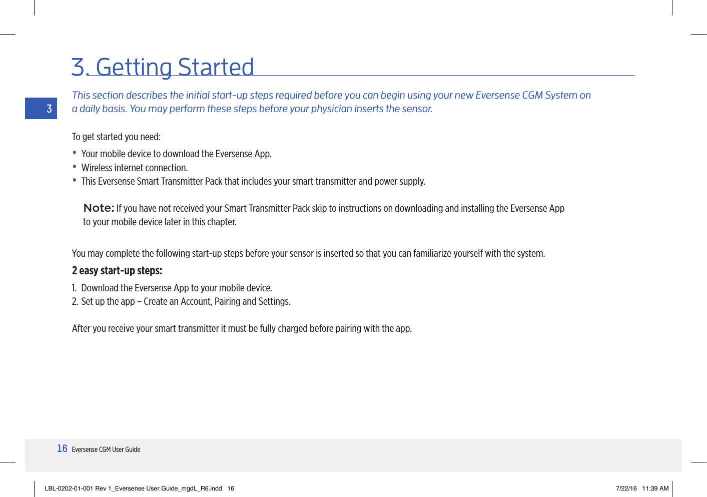16Eversense CGM User Guide33. Getting StartedThis section describes the initial start-up steps required before you can begin using your new Eversense CGM System on  a daily basis. You may perform these steps before your physician inserts the sensor.To get started you need:•  Your mobile device to download the Eversense App.•  Wireless internet connection.•  This Eversense Smart Transmitter Pack that includes your smart transmitter and power supply.Note: If you have not received your Smart Transmitter Pack skip to instructions on downloading and installing the Eversense App  to your mobile device later in this chapter.You may complete the following start-up steps before your sensor is inserted so that you can familiarize yourself with the system.2 easy start-up steps:1.  Download the Eversense App to your mobile device.2. Set up the app – Create an Account, Pairing and Settings.After you receive your smart transmitter it must be fully charged before pairing with the app.LBL-0202-01-001 Rev 1_Eversense User Guide_mgdL_R6.indd   16 7/22/16   11:39 AM