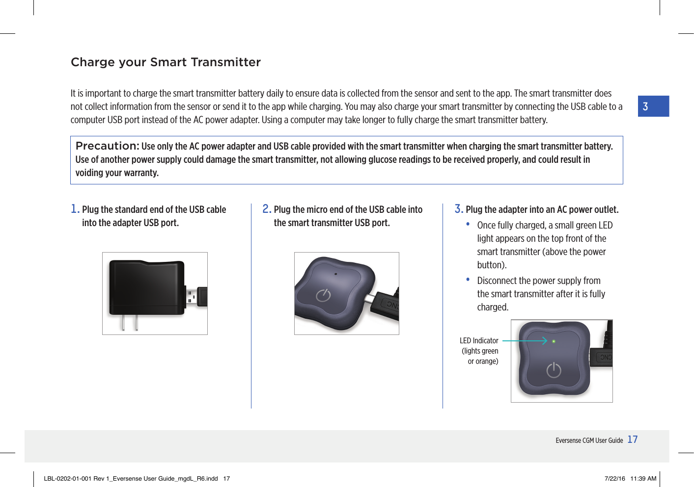 17Eversense CGM User Guide31.  Plug the standard end of the USB cable into the adapter USB port.2.  Plug the micro end of the USB cable into the smart transmitter USB port.3.  Plug the adapter into an AC power outlet.•   Once fully charged, a small green LED light appears on the top front of the smart transmitter (above the power button).•   Disconnect the power supply from the smart transmitter after it is fully charged.It is important to charge the smart transmitter battery daily to ensure data is collected from the sensor and sent to the app. The smart transmitter does not collect information from the sensor or send it to the app while charging. You may also charge your smart transmitter by connecting the USB cable to a computer USB port instead of the AC power adapter. Using a computer may take longer to fully charge the smart transmitter battery.Precaution: Use only the AC power adapter and USB cable provided with the smart transmitter when charging the smart transmitter battery. Use of another power supply could damage the smart transmitter, not allowing glucose readings to be received properly, and could result in voiding your warranty. Charge your Smart TransmitterLED Indicator (lights green  or orange)LBL-0202-01-001 Rev 1_Eversense User Guide_mgdL_R6.indd   17 7/22/16   11:39 AM