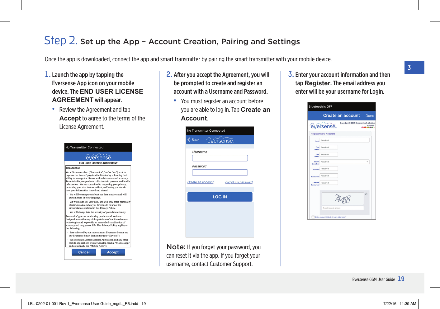 19Eversense CGM User Guide3Step 2. Set up the App – Account Creation, Pairing and Settings1.  Launch the app by tapping the  Eversense App icon on your mobile device. The END USER LICENSE AGREEMENT will appear.•   Review the Agreement and tap Accept to agree to the terms of the License Agreement.2.  After you accept the Agreement, you will be prompted to create and register an account with a Username and Password.•   You must register an account before you are able to log in. Tap Create an Account.Once the app is downloaded, connect the app and smart transmitter by pairing the smart transmitter with your mobile device.Note: If you forget your password, you can reset it via the app. If you forget your username, contact Customer Support.3.  Enter your account information and then tap Register. The email address you enter will be your username for Login.LBL-0202-01-001 Rev 1_Eversense User Guide_mgdL_R6.indd   19 7/22/16   11:39 AM
