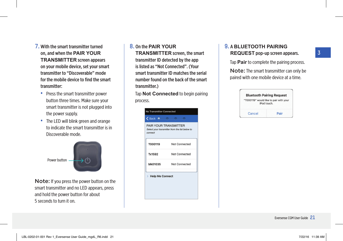 21Eversense CGM User Guide37.  With the smart transmitter turned on, and when the PAIR YOUR TRANSMITTER screen appears on your mobile device, set your smart transmitter to “Discoverable” mode for the mobile device to ﬁnd the smart transmitter:•   Press the smart transmitter power button three times. Make sure your smart transmitter is not plugged into the power supply.•   The LED will blink green and orange to indicate the smart transmitter is in Discoverable mode.8.  On the PAIR YOUR TRANSMITTER screen, the smart transmitter ID detected by the app is listed as “Not Connected”. (Your smart transmitter ID matches the serial number found on the back of the smart transmitter.)Tap Not Connected to begin pairing process.9.   A  BLUETOOTH PAIRING REQUEST pop-up screen appears. Tap Pair to complete the pairing process.Note: The smart transmitter can only be paired with one mobile device at a time.Power buttonNote: If you press the power button on the smart transmitter and no LED appears, press and hold the power button for about  5 seconds to turn it on.LBL-0202-01-001 Rev 1_Eversense User Guide_mgdL_R6.indd   21 7/22/16   11:39 AM