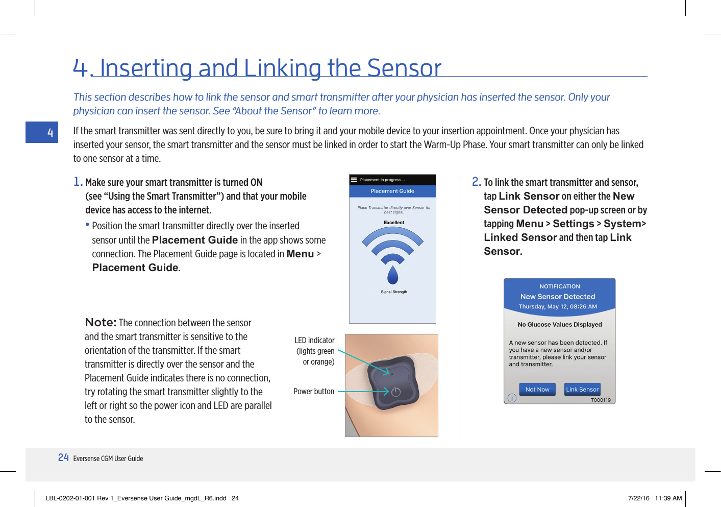 24Eversense CGM User Guide41.  Make sure your smart transmitter is turned ON  (see “Using the Smart Transmitter”) and that your mobile device has access to the internet.•  Position the smart transmitter directly over the inserted sensor until the Placement Guide in the app shows some connection. The Placement Guide page is located in Menu &gt; Placement Guide.This section describes how to link the sensor and smart transmitter after your physician has inserted the sensor. Only your physician can insert the sensor. See “About the Sensor” to learn more.If the smart transmitter was sent directly to you, be sure to bring it and your mobile device to your insertion appointment. Once your physician has inserted your sensor, the smart transmitter and the sensor must be linked in order to start the Warm-Up Phase. Your smart transmitter can only be linked to one sensor at a time.2.  To link the smart transmitter and sensor, tap Link Sensor on either the New Sensor Detected pop-up screen or by tapping Menu &gt; Settings &gt; System&gt; Linked Sensor and then tap Link Sensor.4.  Inserting  and  Linking the SensorLED indicator (lights green  or orange)Power buttonNote: The connection between the sensor and the smart transmitter is sensitive to the orientation of the transmitter. If the smart transmitter is directly over the sensor and the Placement Guide indicates there is no connection, try rotating the smart transmitter slightly to the left or right so the power icon and LED are parallel to the sensor.LBL-0202-01-001 Rev 1_Eversense User Guide_mgdL_R6.indd   24 7/22/16   11:39 AM