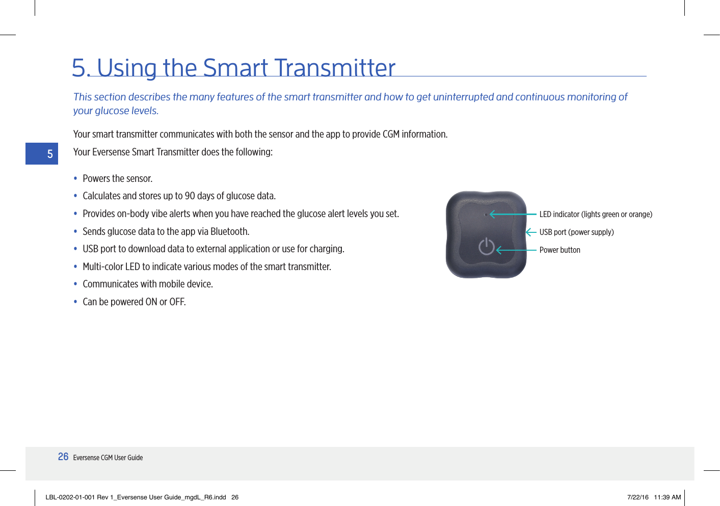 26Eversense CGM User Guide55. Using the Smart TransmitterThis section describes the many features of the smart transmitter and how to get uninterrupted and continuous monitoring of your glucose levels.Your smart transmitter communicates with both the sensor and the app to provide CGM information.Your Eversense Smart Transmitter does the following:• Powers the sensor.• Calculates and stores up to 90 days of glucose data.• Provides on-body vibe alerts when you have reached the glucose alert levels you set.• Sends glucose data to the app via Bluetooth.• USB port to download data to external application or use for charging.• Multi-color LED to indicate various modes of the smart transmitter.• Communicates with mobile device.• Can be powered ON or OFF.Power buttonUSB port (power supply)LED indicator (lights green or orange)LBL-0202-01-001 Rev 1_Eversense User Guide_mgdL_R6.indd   26 7/22/16   11:39 AM