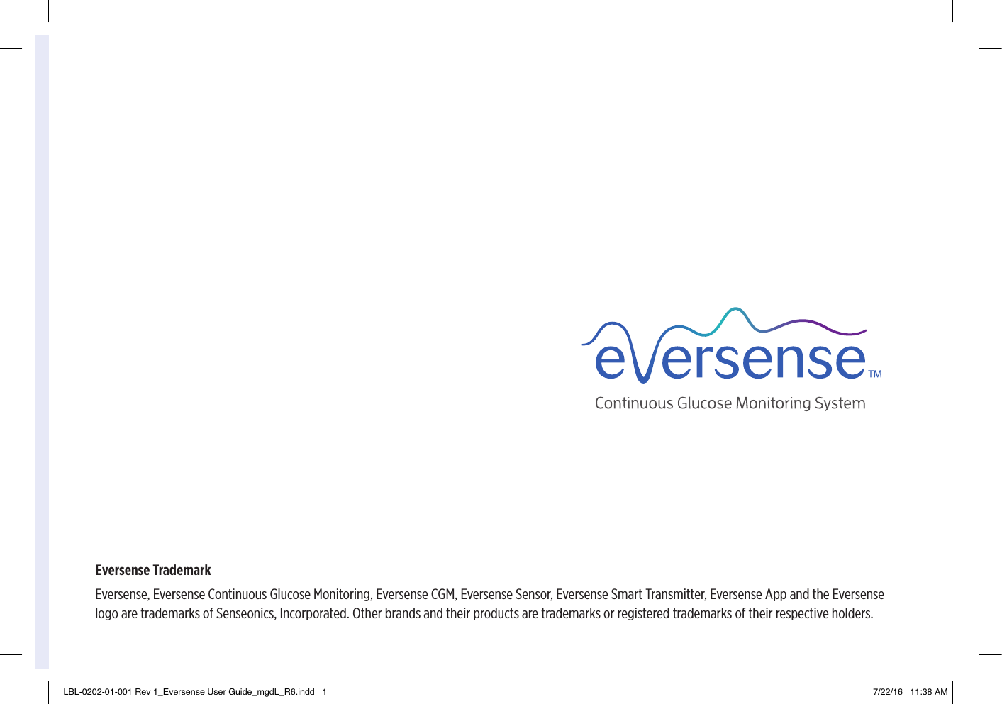Eversense TrademarkEversense, Eversense Continuous Glucose Monitoring, Eversense CGM, Eversense Sensor, Eversense Smart Transmitter, Eversense App and the Eversense logo are trademarks of Senseonics, Incorporated. Other brands and their products are trademarks or registered trademarks of their respective holders.LBL-0202-01-001 Rev 1_Eversense User Guide_mgdL_R6.indd   1 7/22/16   11:38 AM