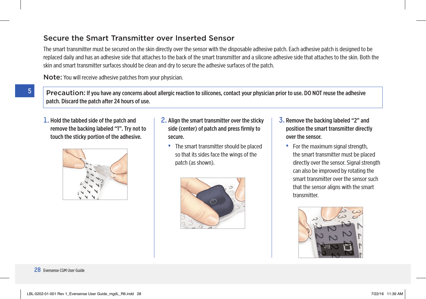 28Eversense CGM User Guide5Precaution: If you have any concerns about allergic reaction to silicones, contact your physician prior to use. DO NOT reuse the adhesive patch. Discard the patch after 24 hours of use.Secure the Smart Transmitter over Inserted SensorThe smart transmitter must be secured on the skin directly over the sensor with the disposable adhesive patch. Each adhesive patch is designed to be replaced daily and has an adhesive side that attaches to the back of the smart transmitter and a silicone adhesive side that attaches to the skin. Both the skin and smart transmitter surfaces should be clean and dry to secure the adhesive surfaces of the patch.1.  Hold the tabbed side of the patch and remove the backing labeled “1”. Try not to touch the sticky portion of the adhesive.2.  Align the smart transmitter over the sticky side (center) of patch and press ﬁrmly to secure.•   The smart transmitter should be placed so that its sides face the wings of the patch (as shown).3.  Remove the backing labeled “2” and position the smart transmitter directly over the sensor.•   For the maximum signal strength, the smart transmitter must be placed directly over the sensor. Signal strength can also be improved by rotating the smart transmitter over the sensor such that the sensor aligns with the smart transmitter.Note: You will receive adhesive patches from your physician.LBL-0202-01-001 Rev 1_Eversense User Guide_mgdL_R6.indd   28 7/22/16   11:39 AM