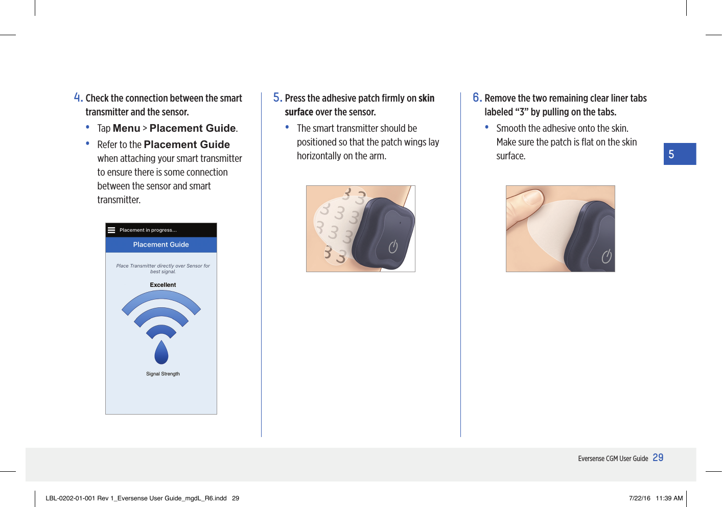 29Eversense CGM User Guide54.  Check the connection between the smart transmitter and the sensor.• Tap Menu &gt; Placement Guide.•   Refer to the Placement Guide when attaching your smart transmitter to ensure there is some connection between the sensor and smart transmitter.5.  Press the adhesive patch ﬁrmly on skin surface over the sensor.•   The smart transmitter should be positioned so that the patch wings lay horizontally on the arm.6.  Remove the two remaining clear liner tabs labeled “3” by pulling on the tabs.•   Smooth the adhesive onto the skin. Make sure the patch is ﬂat on the skin surface.LBL-0202-01-001 Rev 1_Eversense User Guide_mgdL_R6.indd   29 7/22/16   11:39 AM