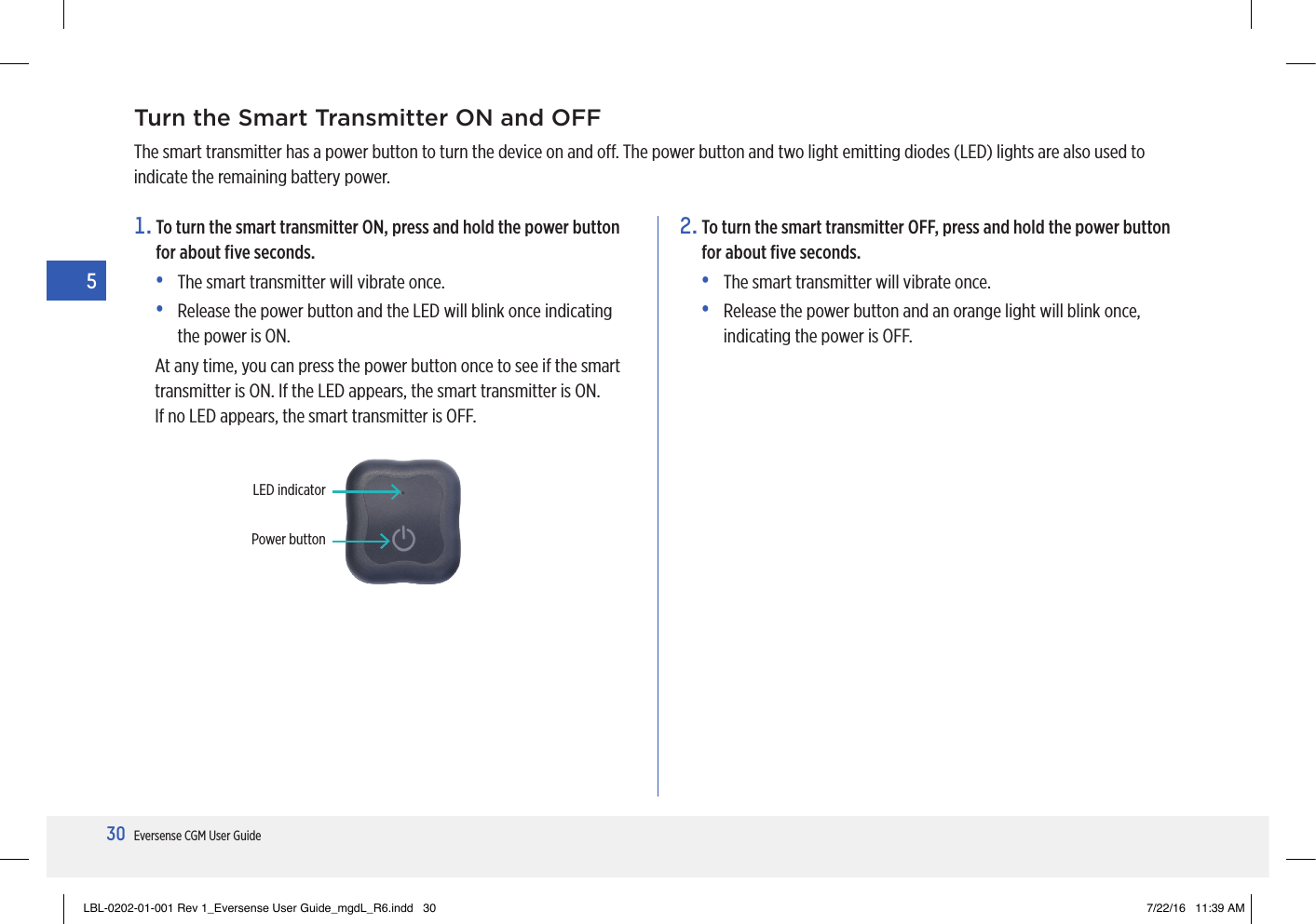 30Eversense CGM User Guide5Turn the Smart Transmitter ON and OFFThe smart transmitter has a power button to turn the device on and o. The power button and two light emitting diodes (LED) lights are also used to indicate the remaining battery power.1.  To turn the smart transmitter ON, press and hold the power button for about ﬁve seconds.•   The smart transmitter will vibrate once.•   Release the power button and the LED will blink once indicating the power is ON.At any time, you can press the power button once to see if the smart transmitter is ON. If the LED appears, the smart transmitter is ON.  If no LED appears, the smart transmitter is OFF.2.  To turn the smart transmitter OFF, press and hold the power button for about ﬁve seconds. •   The smart transmitter will vibrate once.•   Release the power button and an orange light will blink once, indicating the power is OFF.Power buttonLED indicatorLBL-0202-01-001 Rev 1_Eversense User Guide_mgdL_R6.indd   30 7/22/16   11:39 AM