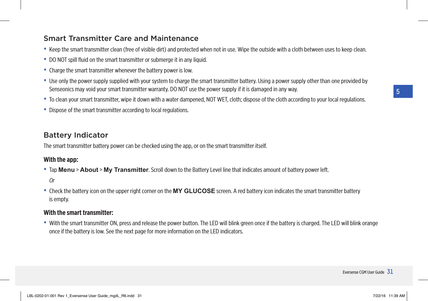 31Eversense CGM User Guide5Smart Transmitter Care and Maintenance•  Keep the smart transmitter clean (free of visible dirt) and protected when not in use. Wipe the outside with a cloth between uses to keep clean. •  DO NOT spill ﬂuid on the smart transmitter or submerge it in any liquid.•  Charge the smart transmitter whenever the battery power is low.•   Use only the power supply supplied with your system to charge the smart transmitter battery. Using a power supply other than one provided by Senseonics may void your smart transmitter warranty. DO NOT use the power supply if it is damaged in any way.•   To clean your smart transmitter, wipe it down with a water dampened, NOT WET, cloth; dispose of the cloth according to your local regulations.•   Dispose of the smart transmitter according to local regulations.Battery IndicatorThe smart transmitter battery power can be checked using the app, or on the smart transmitter itself.With the app:• Tap Menu &gt; About &gt; My Transmitter. Scroll down to the Battery Level line that indicates amount of battery power left. Or•   Check the battery icon on the upper right corner on the MY GLUCOSE screen. A red battery icon indicates the smart transmitter battery  is empty.With the smart transmitter:•   With the smart transmitter ON, press and release the power button. The LED will blink green once if the battery is charged. The LED will blink orange once if the battery is low. See the next page for more information on the LED indicators.LBL-0202-01-001 Rev 1_Eversense User Guide_mgdL_R6.indd   31 7/22/16   11:39 AM