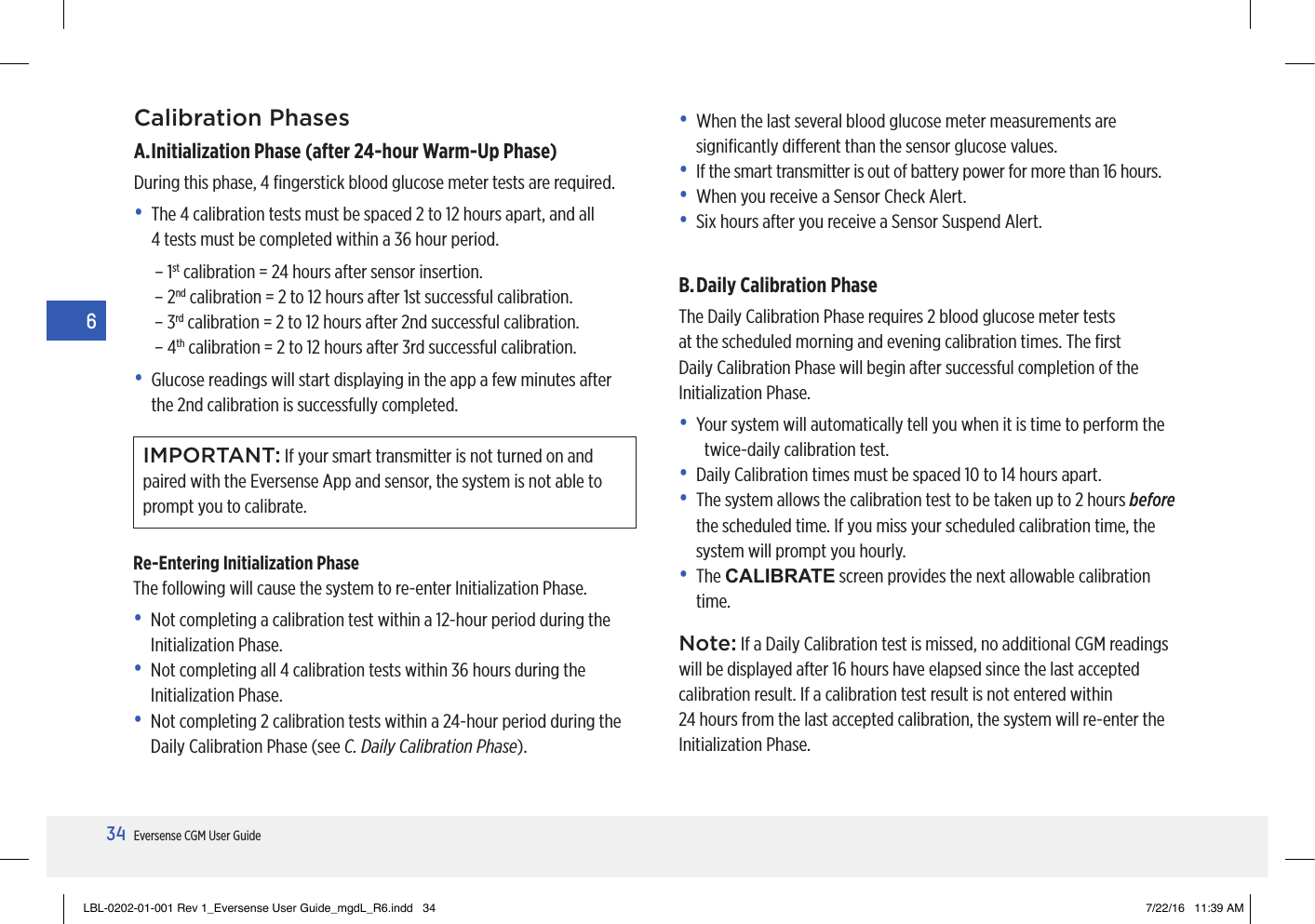 34Eversense CGM User Guide6Calibration PhasesA. Initialization Phase (after 24-hour Warm-Up Phase)During this phase, 4 ﬁngerstick blood glucose meter tests are required.•   The 4 calibration tests must be spaced 2 to 12 hours apart, and all 4tests must be completed within a 36 hour period.– 1st calibration = 24 hours after sensor insertion.– 2nd calibration = 2 to 12 hours after 1st successful calibration.– 3rd calibration = 2 to 12 hours after 2nd successful calibration.– 4th calibration = 2 to 12 hours after 3rd successful calibration.•   Glucose readings will start displaying in the app a few minutes after the 2nd calibration is successfully completed.•   When the last several blood glucose meter measurements are signiﬁcantly dierent than the sensor glucose values.•   If the smart transmitter is out of battery power for more than 16 hours.•   When you receive a Sensor Check Alert.•   Six hours after you receive a Sensor Suspend Alert.B. Daily Calibration PhaseThe Daily Calibration Phase requires 2 blood glucose meter tests at the scheduled morning and evening calibration times. The ﬁrst Daily Calibration Phase will begin after successful completion of the Initialization Phase.•  Y our system will automatically tell you when it is time to perform the twice-daily calibration test.•   Daily Calibration times must be spaced 10 to 14 hours apart.•   The system allows the calibration test to be taken up to 2 hours before the scheduled time. If you miss your scheduled calibration time, the system will prompt you hourly.•   The  CALIBRATE screen provides the next allowable calibration time.Note: If a Daily Calibration test is missed, no additional CGM readings will be displayed after 16 hours have elapsed since the last accepted calibration result. If a calibration test result is not entered within 24hours from the last accepted calibration, the system will re-enter the Initialization Phase.Re-Entering Initialization PhaseThe following will cause the system to re-enter Initialization Phase.•   Not completing a calibration test within a 12-hour period during the Initialization Phase.•   Not completing all 4 calibration tests within 36 hours during the Initialization Phase.•   Not completing 2 calibration tests within a 24-hour period during the Daily Calibration Phase (see C. Daily Calibration Phase).IMPORTANT: If your smart transmitter is not turned on and paired with the Eversense App and sensor, the system is not able to prompt you to calibrate.LBL-0202-01-001 Rev 1_Eversense User Guide_mgdL_R6.indd   34 7/22/16   11:39 AM