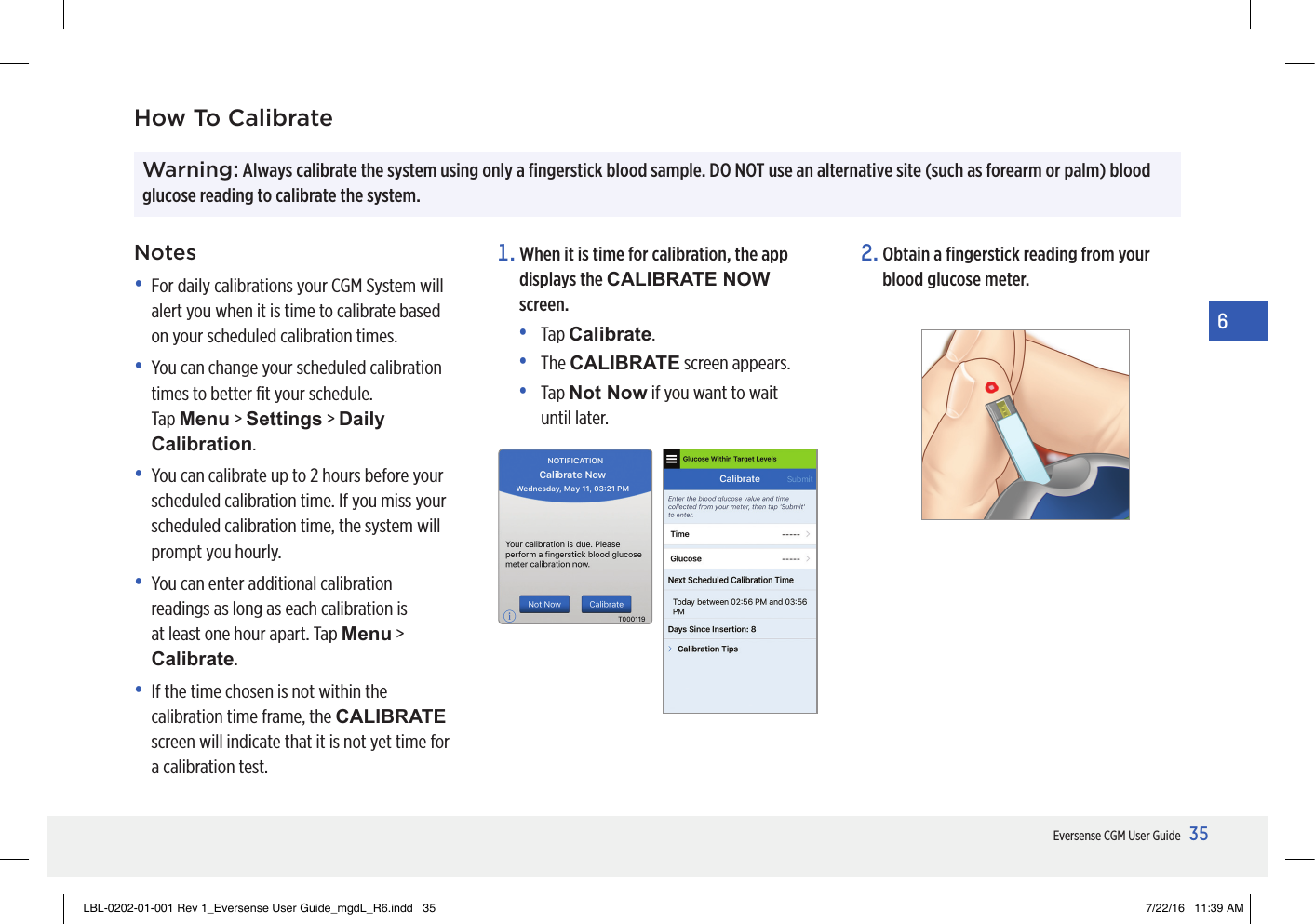 35Eversense CGM User Guide6Warning: Always calibrate the system using only a ﬁngerstick blood sample. DO NOT use an alternative site (such as forearm or palm) blood glucose reading to calibrate the system. How To CalibrateNotes•   For daily calibrations your CGM System will alert you when it is time to calibrate based on your scheduled calibration times.•   You can change your scheduled calibration times to better ﬁt your schedule. Tap Menu &gt; Settings &gt; Daily Calibration.•   You can calibrate up to 2 hours before your scheduled calibration time. If you miss your scheduled calibration time, the system will prompt you hourly. •   You can enter additional calibration readings as long as each calibration is at least one hour apart. Tap Menu &gt; Calibrate.•   If the time chosen is not within the calibration time frame, the CALIBRATE screen will indicate that it is not yet time for a calibration test.1.  When it is time for calibration, the app displays the CALIBRATE NOW screen.•   Tap  Calibrate.•   The  CALIBRATE screen appears.•   Tap  Not Now if you want to wait until later.2.  Obtain a ﬁngerstick reading from your blood glucose meter.LBL-0202-01-001 Rev 1_Eversense User Guide_mgdL_R6.indd   35 7/22/16   11:39 AM