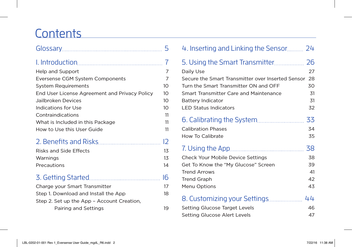 ContentsGlossary    51. Introduction    7Help and Support  7Eversense CGM System Components  7System Requirements  10End User License Agreement and Privacy Policy  10Jailbroken Devices  10Indications for Use  10Contraindications 11What is Included in this Package  11How to Use this User Guide  112. Benets and Risks    12Risks and Side Eects  13Warnings 13Precautions 143. Getting Started    16Charge your Smart Transmitter  17Step 1. Download and Install the App  18Step 2. Set up the App – Account Creation,    Pairing and Settings  194.  Inserting and Linking the Sensor    245. Using the Smart Transmitter    26Daily Use  27Secure the Smart Transmitter over Inserted Sensor  28Turn the Smart Transmitter ON and OFF  30Smart Transmitter Care and Maintenance  31Battery Indicator  31LED Status Indicators  326. Calibrating the System    33Calibration Phases  34How To Calibrate  357. Using the App    38Check Your Mobile Device Settings  38Get To Know the “My Glucose” Screen  39Trend Arrows  41Trend Graph  42Menu Options  438. Customizing your Settings    44Setting Glucose Target Levels  46Setting Glucose Alert Levels  47LBL-0202-01-001 Rev 1_Eversense User Guide_mgdL_R6.indd   2 7/22/16   11:38 AM