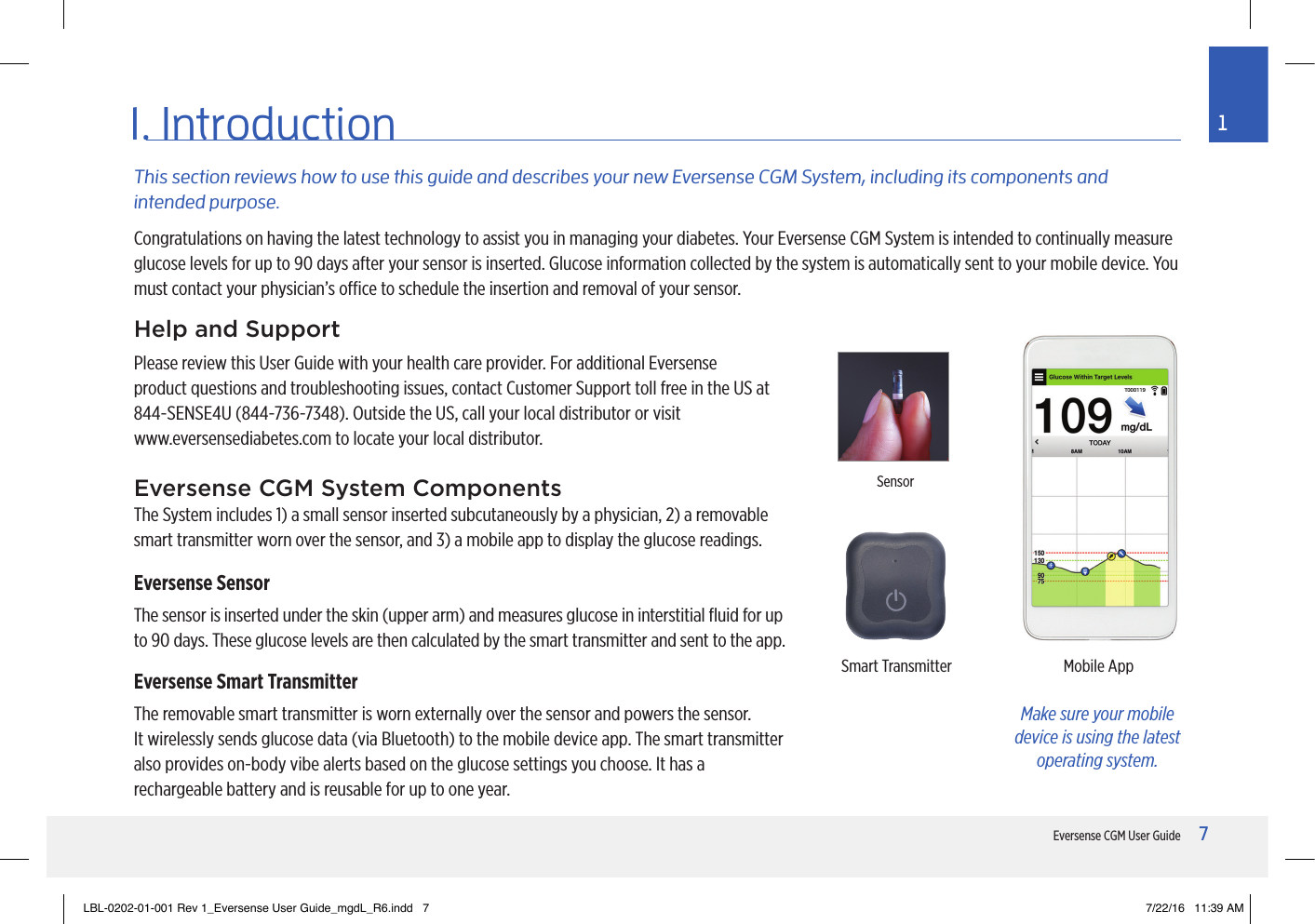 7Eversense CGM User Guide11. IntroductionThis section reviews how to use this guide and describes your new Eversense CGM System, including its components and intended purpose.Help and SupportPlease review this User Guide with your health care provider. For additional Eversense product questions and troubleshooting issues, contact Customer Support toll free in the US at 844-SENSE4U (844-736-7348). Outside the US, call your local distributor or visit  www.eversensediabetes.com to locate your local distributor.Eversense CGM System ComponentsThe System includes 1) a small sensor inserted subcutaneously by a physician, 2) a removable smart transmitter worn over the sensor, and 3) a mobile app to display the glucose readings.Eversense SensorThe sensor is inserted under the skin (upper arm) and measures glucose in interstitial ﬂuid for up to 90 days. These glucose levels are then calculated by the smart transmitter and sent to the app.Eversense Smart TransmitterThe removable smart transmitter is worn externally over the sensor and powers the sensor.  It wirelessly sends glucose data (via Bluetooth) to the mobile device app. The smart transmitter also provides on-body vibe alerts based on the glucose settings you choose. It has a rechargeable battery and is reusable for up to one year.Smart Transmitter Mobile AppSensorMake sure your mobile device is using the latest operating system.Congratulations on having the latest technology to assist you in managing your diabetes. Your Eversense CGM System is intended to continually measure glucose levels for up to 90 days after your sensor is inserted. Glucose information collected by the system is automatically sent to your mobile device. You must contact your physician’s oce to schedule the insertion and removal of your sensor.LBL-0202-01-001 Rev 1_Eversense User Guide_mgdL_R6.indd   7 7/22/16   11:39 AM