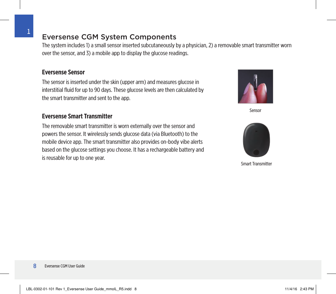 8Eversense CGM User Guide1Eversense CGM System ComponentsThe system includes 1) a small sensor inserted subcutaneously by a physician, 2) a removable smart transmitter worn over the sensor, and 3) a mobile app to display the glucose readings.Eversense SensorThe sensor is inserted under the skin (upper arm) and measures glucose in interstitial ﬂuid for up to 90 days. These glucose levels are then calculated by the smart transmitter and sent to the app.Eversense Smart TransmitterThe removable smart transmitter is worn externally over the sensor and powers the sensor. It wirelessly sends glucose data (via Bluetooth) to the mobile device app. The smart transmitter also provides on-body vibe alerts based on the glucose settings you choose. It has a rechargeable battery and is reusable for up to one year.Smart TransmitterSensorLBL-0302-01-101 Rev 1_Eversense User Guide_mmolL_R5.indd   8 11/4/16   2:43 PM