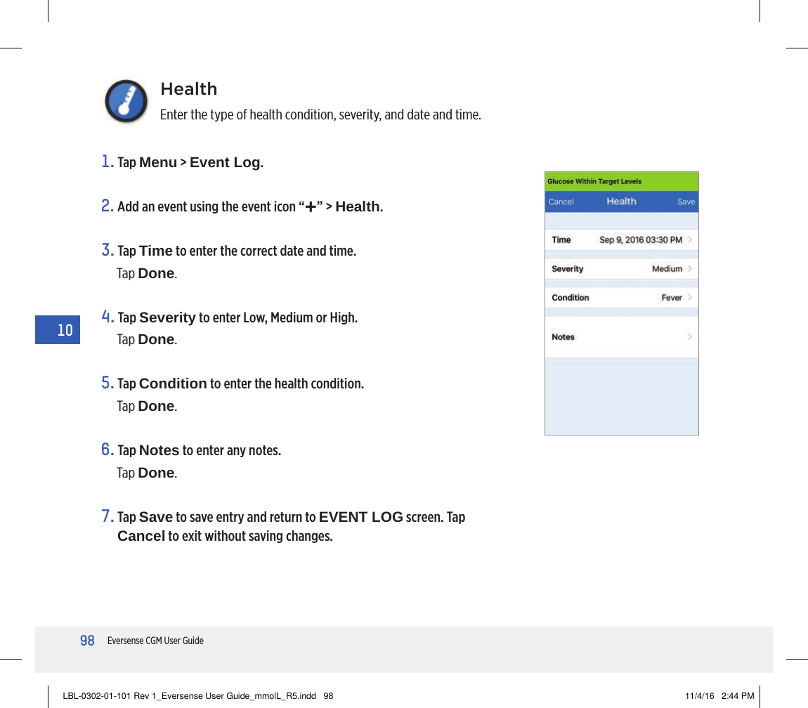 98Eversense CGM User Guide10HealthEnter the type of health condition, severity, and date and time.1.   Tap  Menu &gt; Event Log.2. Add an event using the event icon “+” &gt; Health.3.   Tap  Time to enter the correct date and time.Tap Done.4.   Tap  Severity to enter Low, Medium or High. Tap Done.5.   Tap  Condition to enter the health condition.Tap Done.6.   Tap  Notes to enter any notes.Tap Done.7.   Tap  Save to save entry and return to EVENT LOG screen. Tap Cancel to exit without saving changes.LBL-0302-01-101 Rev 1_Eversense User Guide_mmolL_R5.indd   98 11/4/16   2:44 PM