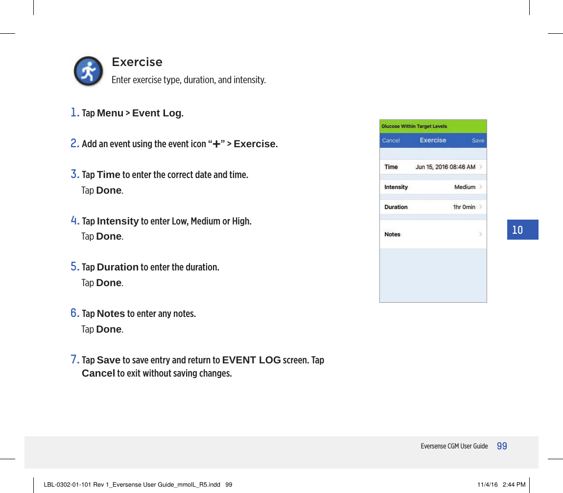 99Eversense CGM User Guide10ExerciseEnter exercise type, duration, and intensity.1.   Tap  Menu &gt; Event Log.2. Add an event using the event icon “+” &gt; Exercise.3.   Tap  Time to enter the correct date and time.Tap Done.4.   Tap  Intensity to enter Low, Medium or High.Tap Done.5.   Tap  Duration to enter the duration.Tap Done.6.   Tap  Notes to enter any notes.Tap Done.7.   Tap  Save to save entry and return to EVENT LOG screen. Tap Cancel to exit without saving changes.LBL-0302-01-101 Rev 1_Eversense User Guide_mmolL_R5.indd   99 11/4/16   2:44 PM