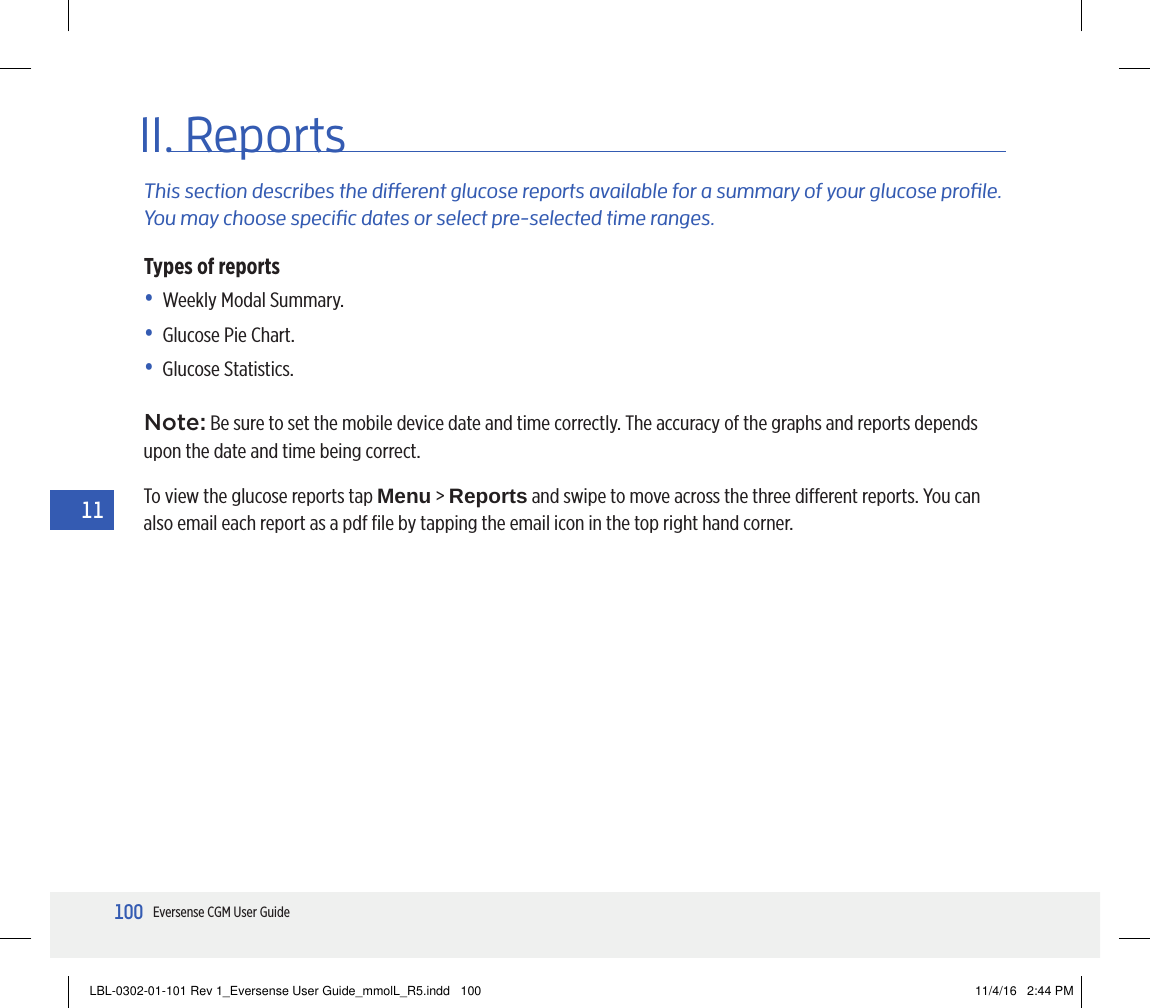 100Eversense CGM User Guide1111. ReportsThis section describes the dierent glucose reports available for a summary of your glucose prole. You may choose specic dates or select pre-selected time ranges. Types of reports•   Weekly Modal Summary.•   Glucose Pie Chart.•   Glucose  Statistics.Note: Be sure to set the mobile device date and time correctly. The accuracy of the graphs and reports depends upon the date and time being correct.To view the glucose reports tap Menu &gt; Reports and swipe to move across the three dierent reports. You can also email each report as a pdf ﬁle by tapping the email icon in the top right hand corner.LBL-0302-01-101 Rev 1_Eversense User Guide_mmolL_R5.indd   100 11/4/16   2:44 PM