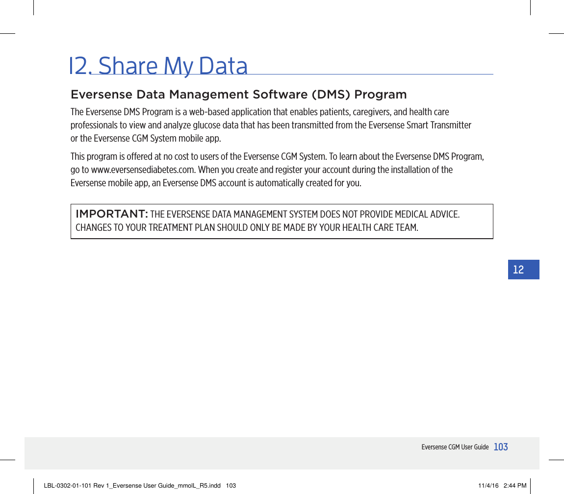 103Eversense CGM User Guide12Eversense Data Management Software (DMS) ProgramThe Eversense DMS Program is a web-based application that enables patients, caregivers, and health care professionals to view and analyze glucose data that has been transmitted from the Eversense Smart Transmitter  or the Eversense CGM System mobile app.This program is oered at no cost to users of the Eversense CGM System. To learn about the Eversense DMS Program, go to www.eversensediabetes.com. When you create and register your account during the installation of the  Eversense mobile app, an Eversense DMS account is automatically created for you.IMPORTANT: THE EVERSENSE DATA MANAGEMENT SYSTEM DOES NOT PROVIDE MEDICAL ADVICE. CHANGES TO YOUR TREATMENT PLAN SHOULD ONLY BE MADE BY YOUR HEALTH CARE TEAM.12. Share My DataLBL-0302-01-101 Rev 1_Eversense User Guide_mmolL_R5.indd   103 11/4/16   2:44 PM