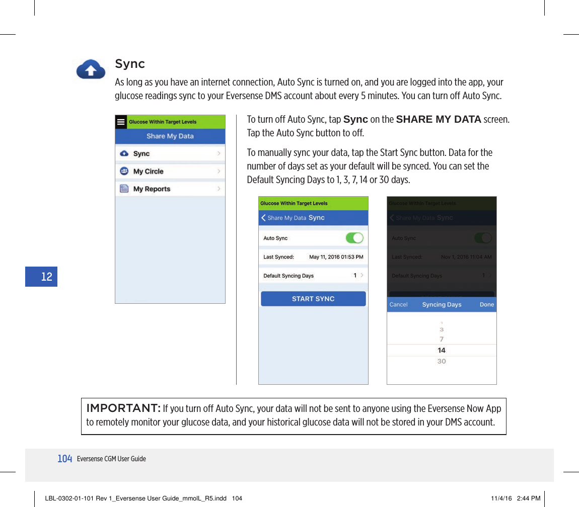 104Eversense CGM User Guide12SyncAs long as you have an internet connection, Auto Sync is turned on, and you are logged into the app, your glucose readings sync to your Eversense DMS account about every 5 minutes. You can turn o Auto Sync.IMPORTANT: If you turn o Auto Sync, your data will not be sent to anyone using the Eversense Now App to remotely monitor your glucose data, and your historical glucose data will not be stored in your DMS account.To turn o Auto Sync, tap Sync on the SHARE MY DATA screen. Tap the Auto Sync button to o.To manually sync your data, tap the Start Sync button. Data for the number of days set as your default will be synced. You can set the Default Syncing Days to 1, 3, 7, 14 or 30 days.LBL-0302-01-101 Rev 1_Eversense User Guide_mmolL_R5.indd   104 11/4/16   2:44 PM