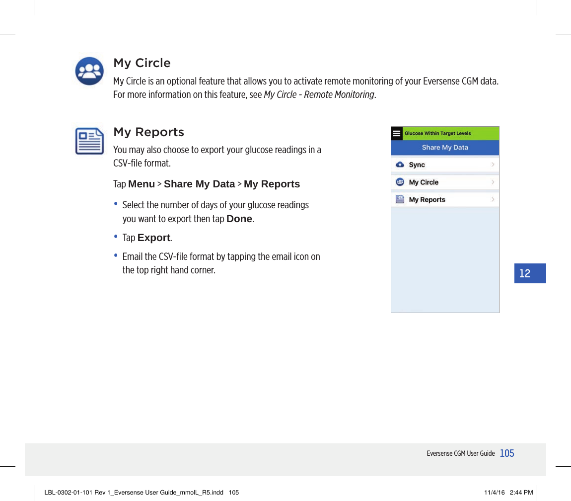 105Eversense CGM User Guide12My ReportsYou may also choose to export your glucose readings in a CSV-ﬁle format.Tap Menu &gt; Share My Data &gt; My Reports•   Select the number of days of your glucose readings you want to export then tap Done.• Tap Export.•   Email the CSV-ﬁle format by tapping the email icon on the top right hand corner.My CircleMy Circle is an optional feature that allows you to activate remote monitoring of your Eversense CGM data. For more information on this feature, see My Circle - Remote Monitoring.LBL-0302-01-101 Rev 1_Eversense User Guide_mmolL_R5.indd   105 11/4/16   2:44 PM