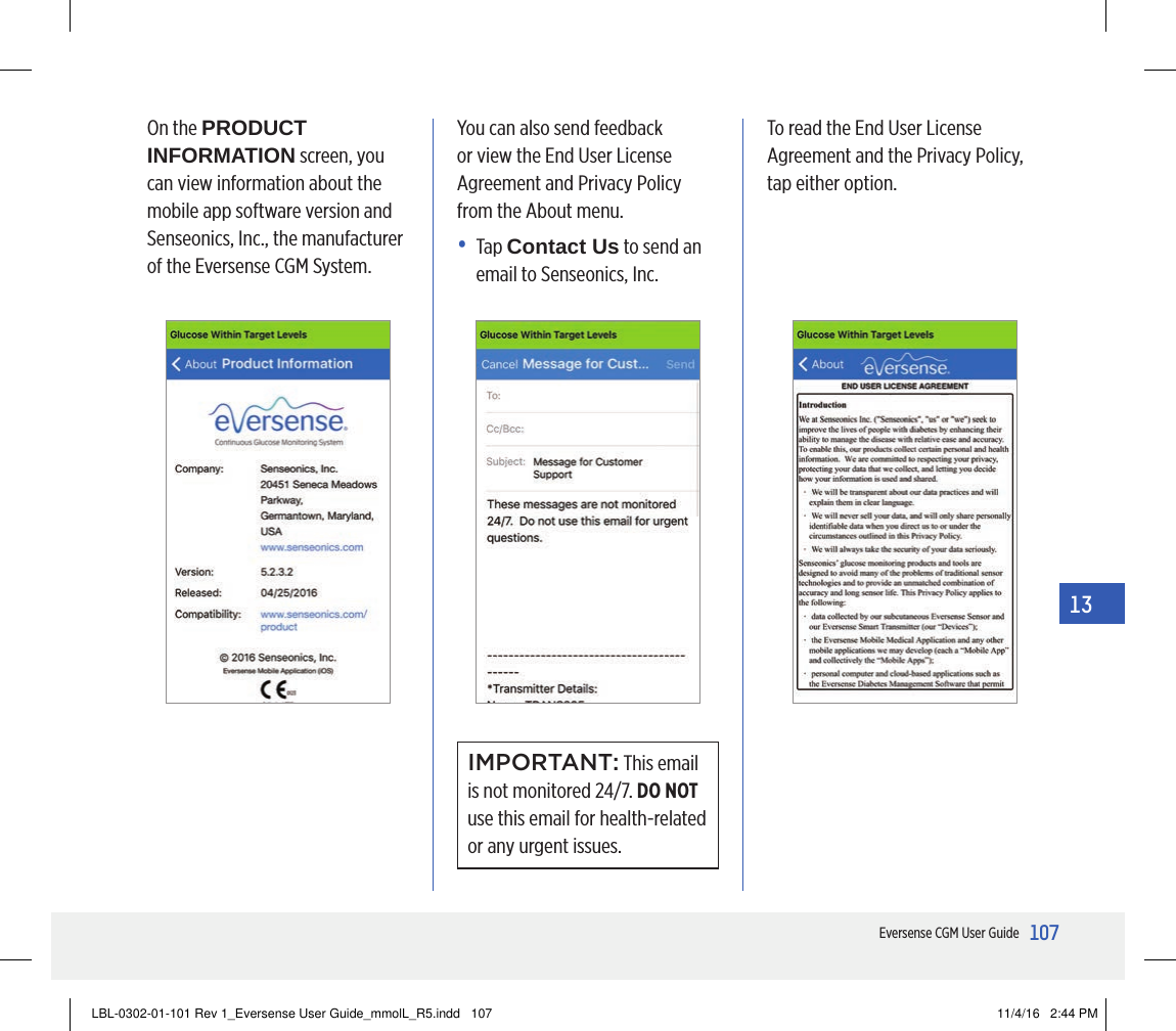 107Eversense CGM User Guide13On the PRODUCT INFORMATION screen, you can view information about the mobile app software version and Senseonics, Inc., the manufacturer of the Eversense CGM System.You can also send feedback or view the End User License Agreement and Privacy Policy from the About menu.•   Tap  Contact Us to send an email to Senseonics, Inc.To read the End User License Agreement and the Privacy Policy, tap either option.IMPORTANT: This email is not monitored 24/7. DO NOT use this email for health-related or any urgent issues.LBL-0302-01-101 Rev 1_Eversense User Guide_mmolL_R5.indd   107 11/4/16   2:44 PM