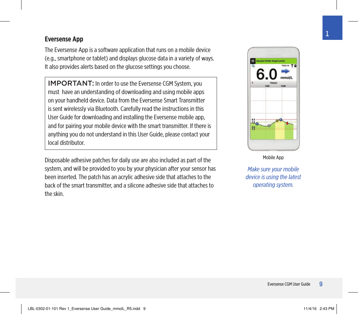9Eversense CGM User Guide1Eversense AppThe Eversense App is a software application that runs on a mobile device (e.g., smartphone or tablet) and displays glucose data in a variety of ways. It also provides alerts based on the glucose settings you choose.IMPORTANT: In order to use the Eversense CGM System, you must  have an understanding of downloading and using mobile apps on your handheld device. Data from the Eversense Smart Transmitter is sent wirelessly via Bluetooth. Carefully read the instructions in this User Guide for downloading and installing the Eversense mobile app, and for pairing your mobile device with the smart transmitter. If there is anything you do not understand in this User Guide, please contact your local distributor.Disposable adhesive patches for daily use are also included as part of the system, and will be provided to you by your physician after your sensor has been inserted. The patch has an acrylic adhesive side that attaches to the back of the smart transmitter, and a silicone adhesive side that attaches to the skin.Make sure your mobile device is using the latest operating system.Mobile AppLBL-0302-01-101 Rev 1_Eversense User Guide_mmolL_R5.indd   9 11/4/16   2:43 PM