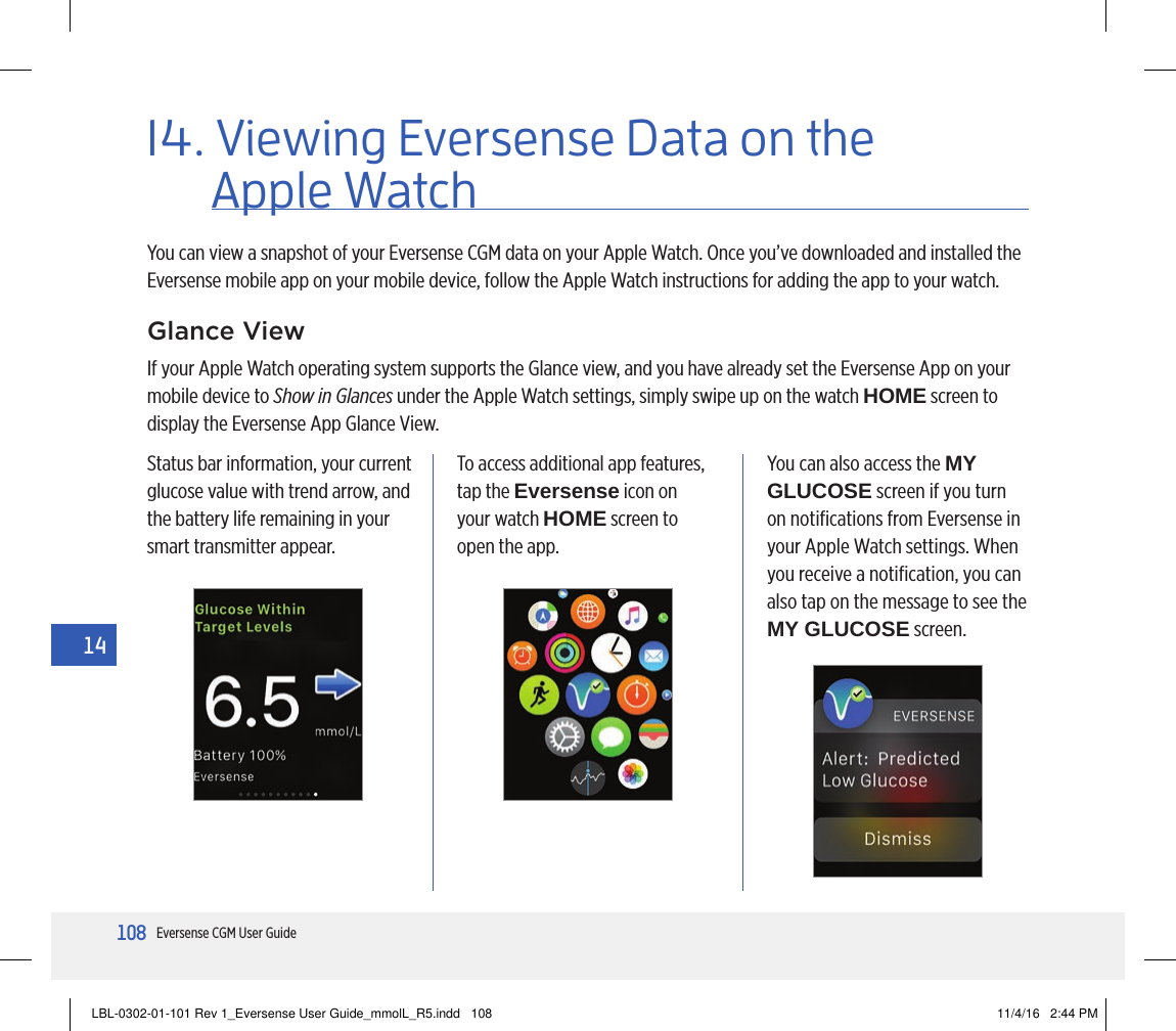 108Eversense CGM User Guide1414. Viewing Eversense Data on the You can view a snapshot of your Eversense CGM data on your Apple Watch. Once you’ve downloaded and installed the Eversense mobile app on your mobile device, follow the Apple Watch instructions for adding the app to your watch.Glance ViewIf your Apple Watch operating system supports the Glance view, and you have already set the Eversense App on your mobile device to Show in Glances under the Apple Watch settings, simply swipe up on the watch HOME screen to display the Eversense App Glance View.Status bar information, your current glucose value with trend arrow, and the battery life remaining in your smart transmitter appear.To access additional app features, tap the Eversense icon on your watch HOME screen to open the app.You can also access the MY GLUCOSE screen if you turn on notiﬁcations from Eversense in your Apple Watch settings. When you receive a notiﬁcation, you can also tap on the message to see the MY GLUCOSE screen.Apple WatchLBL-0302-01-101 Rev 1_Eversense User Guide_mmolL_R5.indd   108 11/4/16   2:44 PM