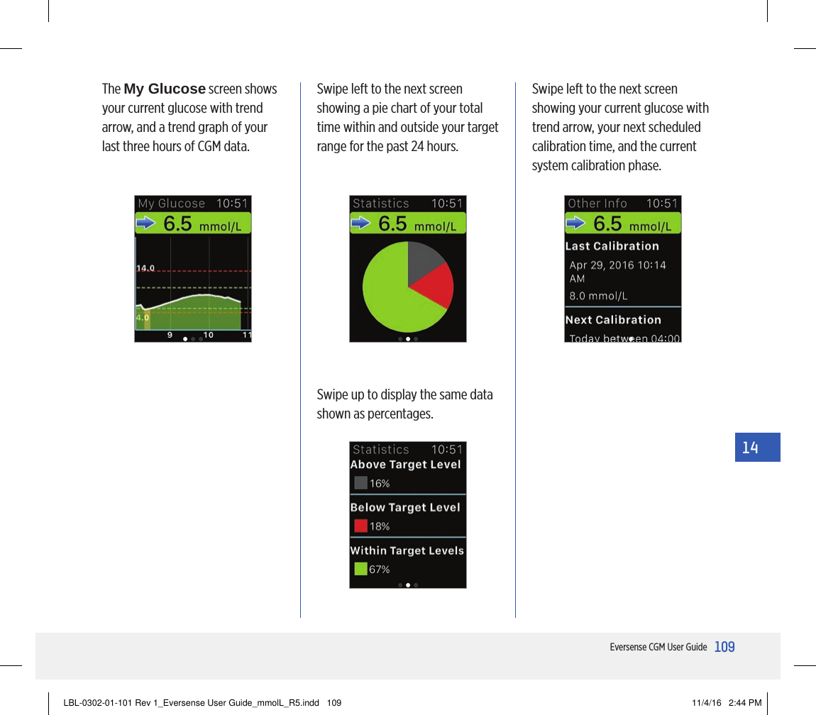 109Eversense CGM User Guide14Swipe left to the next screen showing a pie chart of your total time within and outside your target range for the past 24 hours.Swipe up to display the same data shown as percentages.Swipe left to the next screen showing your current glucose with trend arrow, your next scheduled calibration time, and the current system calibration phase.The My Glucose screen shows your current glucose with trend arrow, and a trend graph of your last three hours of CGM data.LBL-0302-01-101 Rev 1_Eversense User Guide_mmolL_R5.indd   109 11/4/16   2:44 PM