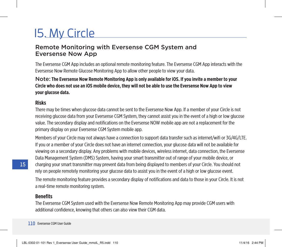 110Eversense CGM User Guide1515. My CircleThe Eversense CGM App includes an optional remote monitoring feature. The Eversense CGM App interacts with the Eversense Now Remote Glucose Monitoring App to allow other people to view your data.Note: The Eversense Now Remote Monitoring App is only available for iOS. If you invite a member to your Circle who does not use an iOS mobile device, they will not be able to use the Eversense Now App to view  your glucose data.RisksThere may be times when glucose data cannot be sent to the Eversense Now App. lf a member of your Circle is not receiving glucose data from your Eversense CGM System, they cannot assist you in the event of a high or low glucose value. The secondary display and notiﬁcations on the Eversense NOW mobile app are not a replacement for the primary display on your Eversense CGM System mobile app.Members of your Circle may not always have a connection to support data transfer such as internet/wiﬁ or 3G/4G/LTE.  If you or a member of your Circle does not have an internet connection, your glucose data will not be available for viewing on a secondary display. Any problems with mobile devices, wireless internet, data connection, the Eversense Data Management System (DMS) System, having your smart transmitter out of range of your mobile device, or charging your smart transmitter may prevent data from being displayed to members of your Circle. You should not rely on people remotely monitoring your glucose data to assist you in the event of a high or low glucose event.The remote monitoring feature provides a secondary display of notiﬁcations and data to those in your Circle. It is not a real-time remote monitoring system.BeneﬁtsThe Eversense CGM System used with the Eversense Now Remote Monitoring App may provide CGM users with additional conﬁdence, knowing that others can also view their CGM data.Remote Monitoring with Eversense CGM System and Eversense Now AppLBL-0302-01-101 Rev 1_Eversense User Guide_mmolL_R5.indd   110 11/4/16   2:44 PM