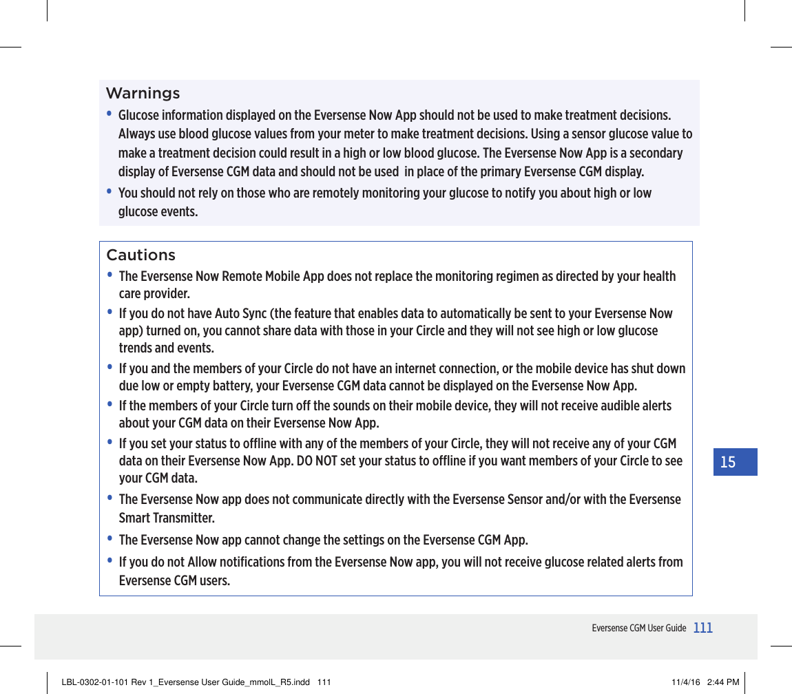 111Eversense CGM User Guide15Warnings•   Glucose information displayed on the Eversense Now App should not be used to make treatment decisions. Always use blood glucose values from your meter to make treatment decisions. Using a sensor glucose value to make a treatment decision could result in a high or low blood glucose. The Eversense Now App is a secondary display of Eversense CGM data and should not be used  in place of the primary Eversense CGM display.•   You should not rely on those who are remotely monitoring your glucose to notify you about high or low glucose events.Cautions•   The Eversense Now Remote Mobile App does not replace the monitoring regimen as directed by your health care provider.•   If you do not have Auto Sync (the feature that enables data to automatically be sent to your Eversense Now app) turned on, you cannot share data with those in your Circle and they will not see high or low glucose trends and events.•   If you and the members of your Circle do not have an internet connection, or the mobile device has shut down due low or empty battery, your Eversense CGM data cannot be displayed on the Eversense Now App.•   If the members of your Circle turn o the sounds on their mobile device, they will not receive audible alerts about your CGM data on their Eversense Now App.•   If you set your status to oine with any of the members of your Circle, they will not receive any of your CGM data on their Eversense Now App. DO NOT set your status to oine if you want members of your Circle to see your CGM data.•  The Eversense Now app does not communicate directly with the Eversense Sensor and/or with the Eversense Smart Transmitter.•  The Eversense Now app cannot change the settings on the Eversense CGM App.•  If you do not Allow notiﬁcations from the Eversense Now app, you will not receive glucose related alerts from Eversense CGM users.LBL-0302-01-101 Rev 1_Eversense User Guide_mmolL_R5.indd   111 11/4/16   2:44 PM