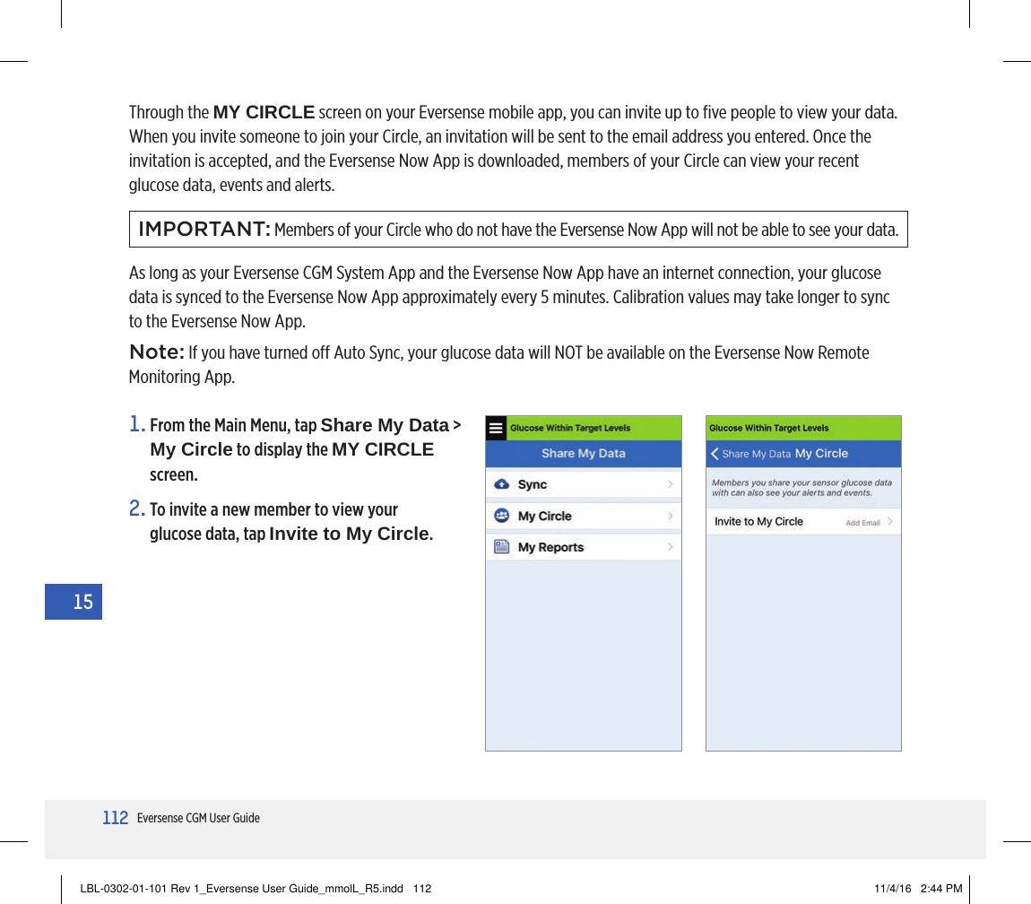 112Eversense CGM User Guide15Through the MY CIRCLE screen on your Eversense mobile app, you can invite up to ﬁve people to view your data.  When you invite someone to join your Circle, an invitation will be sent to the email address you entered. Once the invitation is accepted, and the Eversense Now App is downloaded, members of your Circle can view your recent glucose data, events and alerts.IMPORTANT: Members of your Circle who do not have the Eversense Now App will not be able to see your data.As long as your Eversense CGM System App and the Eversense Now App have an internet connection, your glucose data is synced to the Eversense Now App approximately every 5 minutes. Calibration values may take longer to sync to the Eversense Now App.Note: If you have turned o Auto Sync, your glucose data will NOT be available on the Eversense Now Remote Monitoring App.2.  To invite a new member to view your glucose data, tap Invite to My Circle.1.  From the Main Menu, tap Share My Data &gt;  My Circle to display the MY CIRCLE screen.LBL-0302-01-101 Rev 1_Eversense User Guide_mmolL_R5.indd   112 11/4/16   2:44 PM