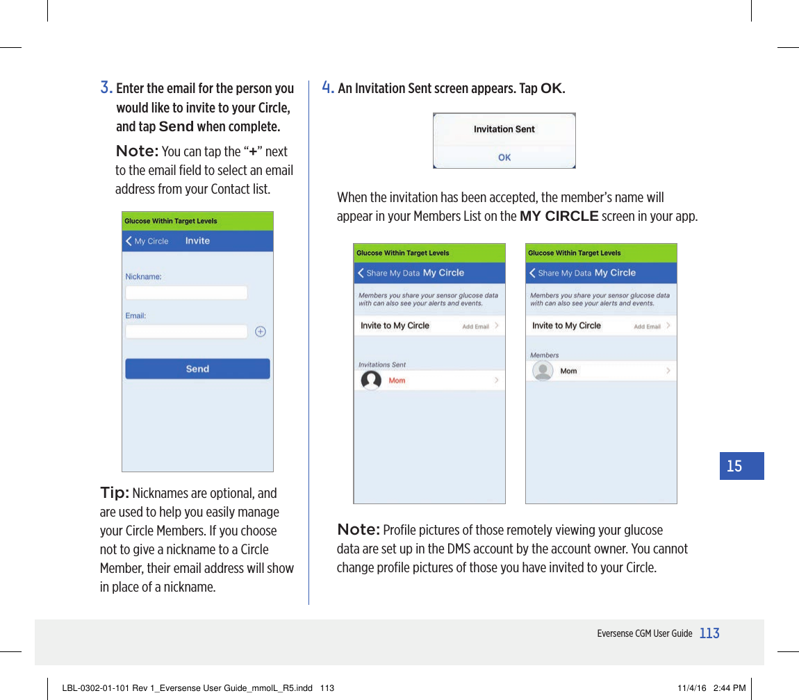 113Eversense CGM User Guide153.  Enter the email for the person you would like to invite to your Circle, and tap Send when complete.Note: You can tap the “+” next to the email ﬁeld to select an email address from your Contact list.4.  An Invitation Sent screen appears. Tap OK.When the invitation has been accepted, the member’s name will appear in your Members List on the MY CIRCLE screen in your app.Tip: Nicknames are optional, and are used to help you easily manage your Circle Members. If you choose not to give a nickname to a Circle Member, their email address will show in place of a nickname.Note: Proﬁle pictures of those remotely viewing your glucose data are set up in the DMS account by the account owner. You cannot change proﬁle pictures of those you have invited to your Circle.LBL-0302-01-101 Rev 1_Eversense User Guide_mmolL_R5.indd   113 11/4/16   2:44 PM