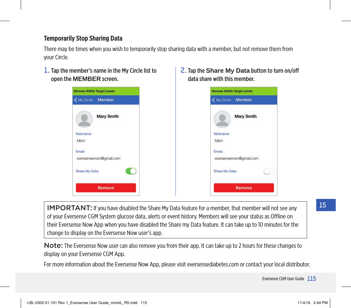 115Eversense CGM User Guide152.  Tap the Share My Data button to turn on/o data share with this member.1.  Tap the member’s name in the My Circle list to open the MEMBER screen.Note: The Eversense Now user can also remove you from their app. It can take up to 2 hours for these changes to display on your Eversense CGM App.For more information about the Eversense Now App, please visit eversensediabetes.com or contact your local distributor.IMPORTANT: If you have disabled the Share My Data feature for a member, that member will not see any of your Eversense CGM System glucose data, alerts or event history. Members will see your status as Oine on their Eversense Now App when you have disabled the Share my Data feature. It can take up to 10 minutes for the change to display on the Eversense Now user’s app.Temporarily Stop Sharing DataThere may be times when you wish to temporarily stop sharing data with a member, but not remove them from your Circle.LBL-0302-01-101 Rev 1_Eversense User Guide_mmolL_R5.indd   115 11/4/16   2:44 PM