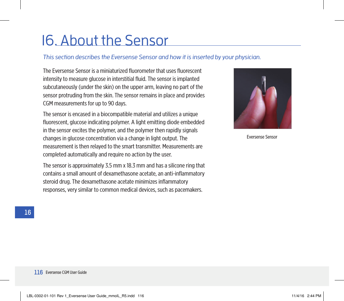 116Eversense CGM User Guide1616. About the SensorThis section describes the Eversense Sensor and how it is inserted by your physician.The Eversense Sensor is a miniaturized ﬂuorometer that uses ﬂuorescent intensity to measure glucose in interstitial ﬂuid. The sensor is implanted subcutaneously (under the skin) on the upper arm, leaving no part of the sensor protruding from the skin. The sensor remains in place and provides CGM measurements for up to 90 days.The sensor is encased in a biocompatible material and utilizes a unique ﬂuorescent, glucose indicating polymer. A light emitting diode embedded in the sensor excites the polymer, and the polymer then rapidly signals changes in glucose concentration via a change in light output. The measurement is then relayed to the smart transmitter. Measurements are completed automatically and require no action by the user.The sensor is approximately 3.5 mm x 18.3 mm and has a silicone ring that contains a small amount of dexamethasone acetate, an anti-inﬂammatory steroid drug. The dexamethasone acetate minimizes inﬂammatory responses, very similar to common medical devices, such as pacemakers.Eversense SensorLBL-0302-01-101 Rev 1_Eversense User Guide_mmolL_R5.indd   116 11/4/16   2:44 PM