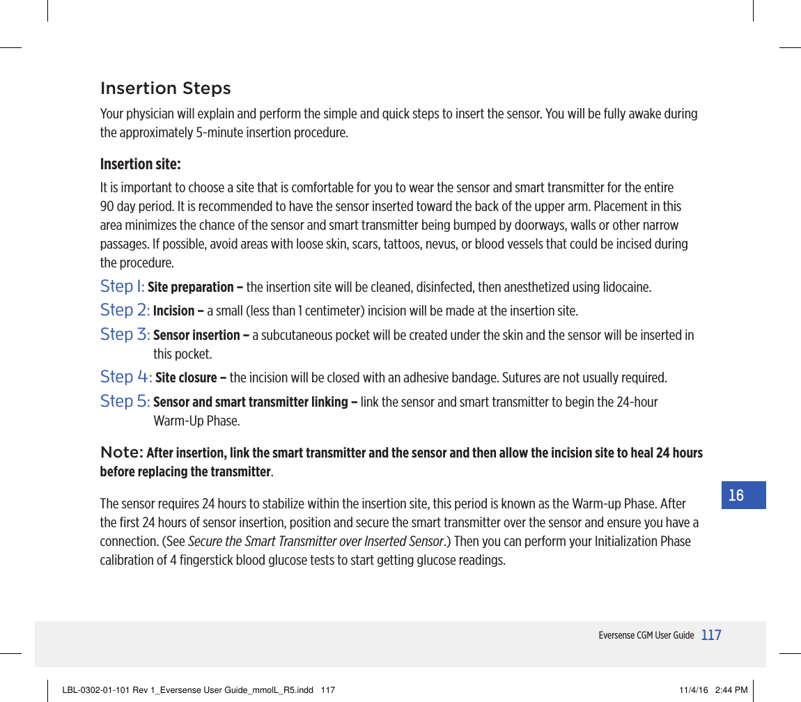 117Eversense CGM User Guide16Insertion StepsYour physician will explain and perform the simple and quick steps to insert the sensor. You will be fully awake during the approximately 5-minute insertion procedure.Insertion site:It is important to choose a site that is comfortable for you to wear the sensor and smart transmitter for the entire 90 day period. It is recommended to have the sensor inserted toward the back of the upper arm. Placement in this area minimizes the chance of the sensor and smart transmitter being bumped by doorways, walls or other narrow passages. If possible, avoid areas with loose skin, scars, tattoos, nevus, or blood vessels that could be incised during the procedure.Step 1:  Site preparation – the insertion site will be cleaned, disinfected, then anesthetized using lidocaine.Step 2: Incision – a small (less than 1 centimeter) incision will be made at the insertion site.Step 3:  Sensor insertion – a subcutaneous pocket will be created under the skin and the sensor will be inserted in this pocket.Step 4: Site closure – the incision will be closed with an adhesive bandage. Sutures are not usually required.Step 5:  Sensor and smart transmitter linking – link the sensor and smart transmitter to begin the 24-hour  Warm-Up Phase.Note: After insertion, link the smart transmitter and the sensor and then allow the incision site to heal 24 hours before replacing the transmitter.The sensor requires 24 hours to stabilize within the insertion site, this period is known as the Warm-up Phase. After the ﬁrst 24 hours of sensor insertion, position and secure the smart transmitter over the sensor and ensure you have a connection. (See Secure the Smart Transmitter over Inserted Sensor.) Then you can perform your Initialization Phase calibration of 4 ﬁngerstick blood glucose tests to start getting glucose readings.LBL-0302-01-101 Rev 1_Eversense User Guide_mmolL_R5.indd   117 11/4/16   2:44 PM