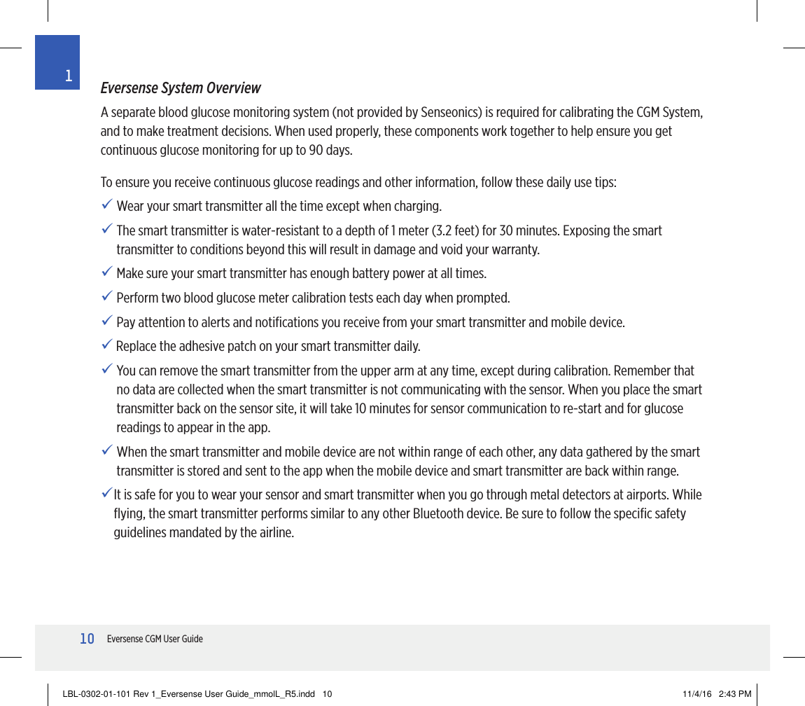 10Eversense CGM User Guide1Eversense System OverviewA separate blood glucose monitoring system (not provided by Senseonics) is required for calibrating the CGM System, and to make treatment decisions. When used properly, these components work together to help ensure you get continuous glucose monitoring for up to 90 days.To ensure you receive continuous glucose readings and other information, follow these daily use tips:  Wear your smart transmitter all the time except when charging.  The smart transmitter is water-resistant to a depth of 1 meter (3.2 feet) for 30 minutes. Exposing the smart transmitter to conditions beyond this will result in damage and void your warranty. Make sure your smart transmitter has enough battery power at all times. Perform two blood glucose meter calibration tests each day when prompted. Pay attention to alerts and notiﬁcations you receive from your smart transmitter and mobile device.  Replace the adhesive patch on your smart transmitter daily. You can remove the smart transmitter from the upper arm at any time, except during calibration. Remember that no data are collected when the smart transmitter is not communicating with the sensor. When you place the smart transmitter back on the sensor site, it will take 10 minutes for sensor communication to re-start and for glucose readings to appear in the app.  When the smart transmitter and mobile device are not within range of each other, any data gathered by the smart transmitter is stored and sent to the app when the mobile device and smart transmitter are back within range. It is safe for you to wear your sensor and smart transmitter when you go through metal detectors at airports. While ﬂying, the smart transmitter performs similar to any other Bluetooth device. Be sure to follow the speciﬁc safety guidelines mandated by the airline.LBL-0302-01-101 Rev 1_Eversense User Guide_mmolL_R5.indd   10 11/4/16   2:43 PM