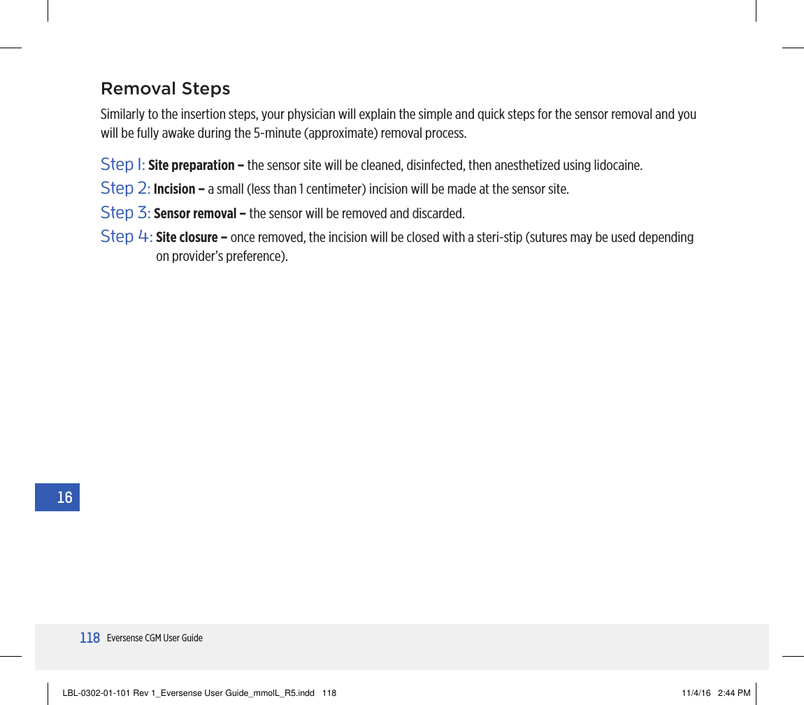 118Eversense CGM User Guide16Removal StepsSimilarly to the insertion steps, your physician will explain the simple and quick steps for the sensor removal and you will be fully awake during the 5-minute (approximate) removal process.Step 1:  Site preparation – the sensor site will be cleaned, disinfected, then anesthetized using lidocaine.Step 2:  Incision – a small (less than 1 centimeter) incision will be made at the sensor site.Step 3:  Sensor removal – the sensor will be removed and discarded.Step 4:  Site closure – once removed, the incision will be closed with a steri-stip (sutures may be used depending on provider’s preference).16LBL-0302-01-101 Rev 1_Eversense User Guide_mmolL_R5.indd   118 11/4/16   2:44 PM