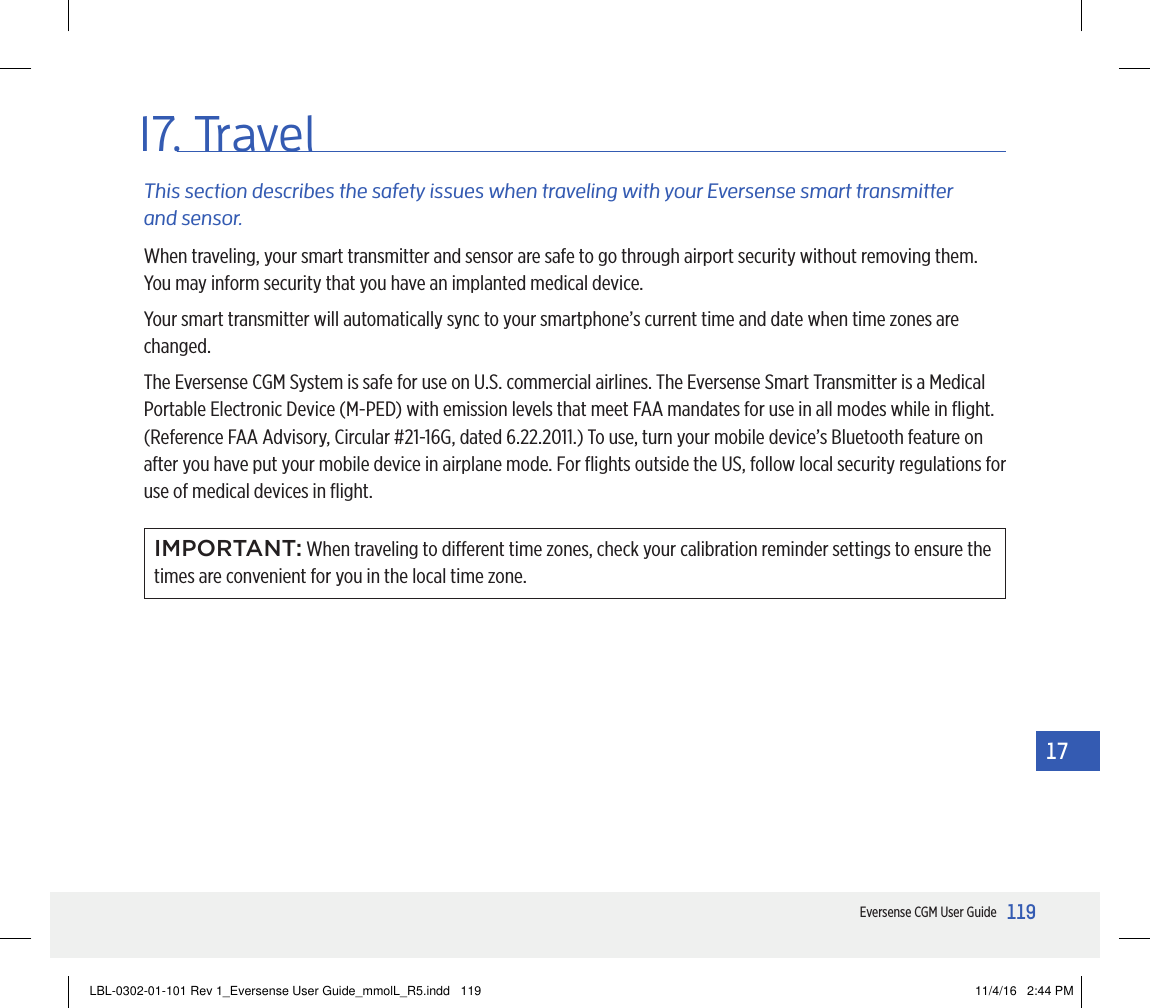 119Eversense CGM User Guide1717. TravelWhen traveling, your smart transmitter and sensor are safe to go through airport security without removing them. You may inform security that you have an implanted medical device.Your smart transmitter will automatically sync to your smartphone’s current time and date when time zones are changed. The Eversense CGM System is safe for use on U.S. commercial airlines. The Eversense Smart Transmitter is a Medical Portable Electronic Device (M-PED) with emission levels that meet FAA mandates for use in all modes while in ﬂight. (Reference FAA Advisory, Circular #21-16G, dated 6.22.2011.) To use, turn your mobile device’s Bluetooth feature on after you have put your mobile device in airplane mode. For ﬂights outside the US, follow local security regulations for use of medical devices in ﬂight.This section describes the safety issues when traveling with your Eversense smart transmitter and sensor.IMPORTANT: When traveling to dierent time zones, check your calibration reminder settings to ensure the times are convenient for you in the local time zone.LBL-0302-01-101 Rev 1_Eversense User Guide_mmolL_R5.indd   119 11/4/16   2:44 PM