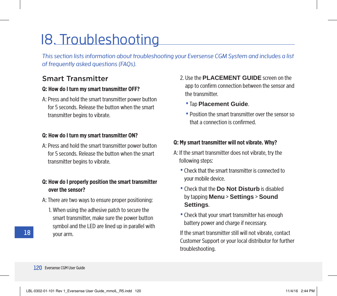 120Eversense CGM User Guide1818. TroubleshootingThis section lists information about troubleshooting your Eversense CGM System and includes a list of frequently asked questions (FAQs).Smart TransmitterQ:  How do I turn my smart transmitter OFF?A:  Press and hold the smart transmitter power button for 5 seconds. Release the button when the smart transmitter begins to vibrate.Q:  How do I turn my smart transmitter ON?A:  Press and hold the smart transmitter power button for 5 seconds. Release the button when the smart transmitter begins to vibrate.Q:  How do I properly position the smart transmitter over the sensor?A:  There are two ways to ensure proper positioning:1.  When using the adhesive patch to secure the smart transmitter, make sure the power button symbol and the LED are lined up in parallel with your arm.2.  Use the PLACEMENT GUIDE screen on the app to conﬁrm connection between the sensor and the transmitter. •   Tap  Placement Guide. •  Position the smart transmitter over the sensor so that a connection is conﬁrmed.Q:  My smart transmitter will not vibrate. Why?A:  If the smart transmitter does not vibrate, try the following steps:•  Check that the smart transmitter is connected to your mobile device.•  Check that the Do Not Disturb is disabled by tapping Menu &gt; Settings &gt; Sound Settings.•  Check that your smart transmitter has enough battery power and charge if necessary.If the smart transmitter still will not vibrate, contact Customer Support or your local distributor for further troubleshooting.LBL-0302-01-101 Rev 1_Eversense User Guide_mmolL_R5.indd   120 11/4/16   2:44 PM