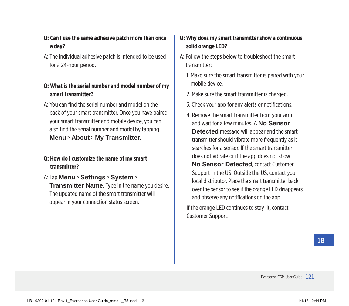 121Eversense CGM User Guide18Q:  Can I use the same adhesive patch more than once a day?A:  The individual adhesive patch is intended to be used for a 24-hour period.Q:  What is the serial number and model number of my smart transmitter?A:  You can ﬁnd the serial number and model on the back of your smart transmitter. Once you have paired your smart transmitter and mobile device, you can also ﬁnd the serial number and model by tapping Menu &gt; About &gt; My Transmitter.Q:  How do I customize the name of my smart transmitter?A:   Tap  Menu &gt; Settings &gt; System &gt; Transmitter Name. Type in the name you desire. The updated name of the smart transmitter will appear in your connection status screen.Q:  Why does my smart transmitter show a continuous solid orange LED?A:  Follow the steps below to troubleshoot the smart transmitter:1.  Make sure the smart transmitter is paired with your mobile device.2.  Make sure the smart transmitter is charged.3.  Check your app for any alerts or notiﬁcations.4.  Remove the smart transmitter from your arm and wait for a few minutes. A No Sensor Detected message will appear and the smart transmitter should vibrate more frequently as it searches for a sensor. If the smart transmitter  does not vibrate or if the app does not show  No Sensor Detected, contact Customer Support in the US. Outside the US, contact your local distributor. Place the smart transmitter back over the sensor to see if the orange LED disappears and observe any notiﬁcations on the app.If the orange LED continues to stay lit, contact Customer Support.LBL-0302-01-101 Rev 1_Eversense User Guide_mmolL_R5.indd   121 11/4/16   2:44 PM