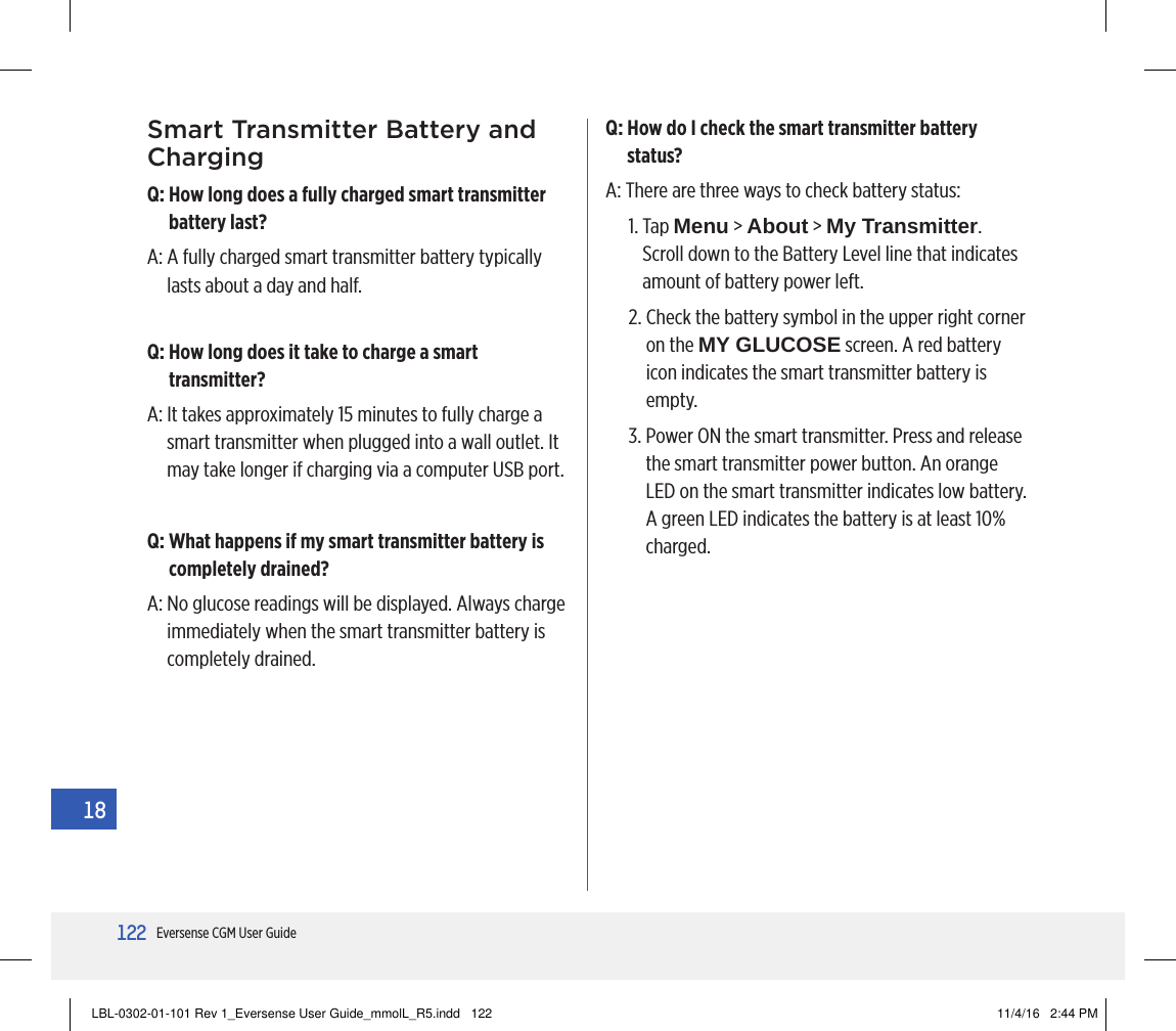 122Eversense CGM User Guide18Smart Transmitter Battery and ChargingQ:  How long does a fully charged smart transmitter battery last?A:  A fully charged smart transmitter battery typically lasts about a day and half.Q:  How long does it take to charge a smart transmitter?A:  It takes approximately 15 minutes to fully charge a smart transmitter when plugged into a wall outlet. It may take longer if charging via a computer USB port.Q:  What happens if my smart transmitter battery is completely drained?A:  No glucose readings will be displayed. Always charge immediately when the smart transmitter battery is completely drained.Q:  How do I check the smart transmitter battery status?A:  There are three ways to check battery status:1.   Tap  Menu &gt; About &gt; My Transmitter. Scroll down to the Battery Level line that indicates amount of battery power left.2.  Check the battery symbol in the upper right corner on the MY GLUCOSE screen. A red battery icon indicates the smart transmitter battery is empty.3.  Power ON the smart transmitter. Press and release the smart transmitter power button. An orange LED on the smart transmitter indicates low battery. A green LED indicates the battery is at least 10% charged.LBL-0302-01-101 Rev 1_Eversense User Guide_mmolL_R5.indd   122 11/4/16   2:44 PM