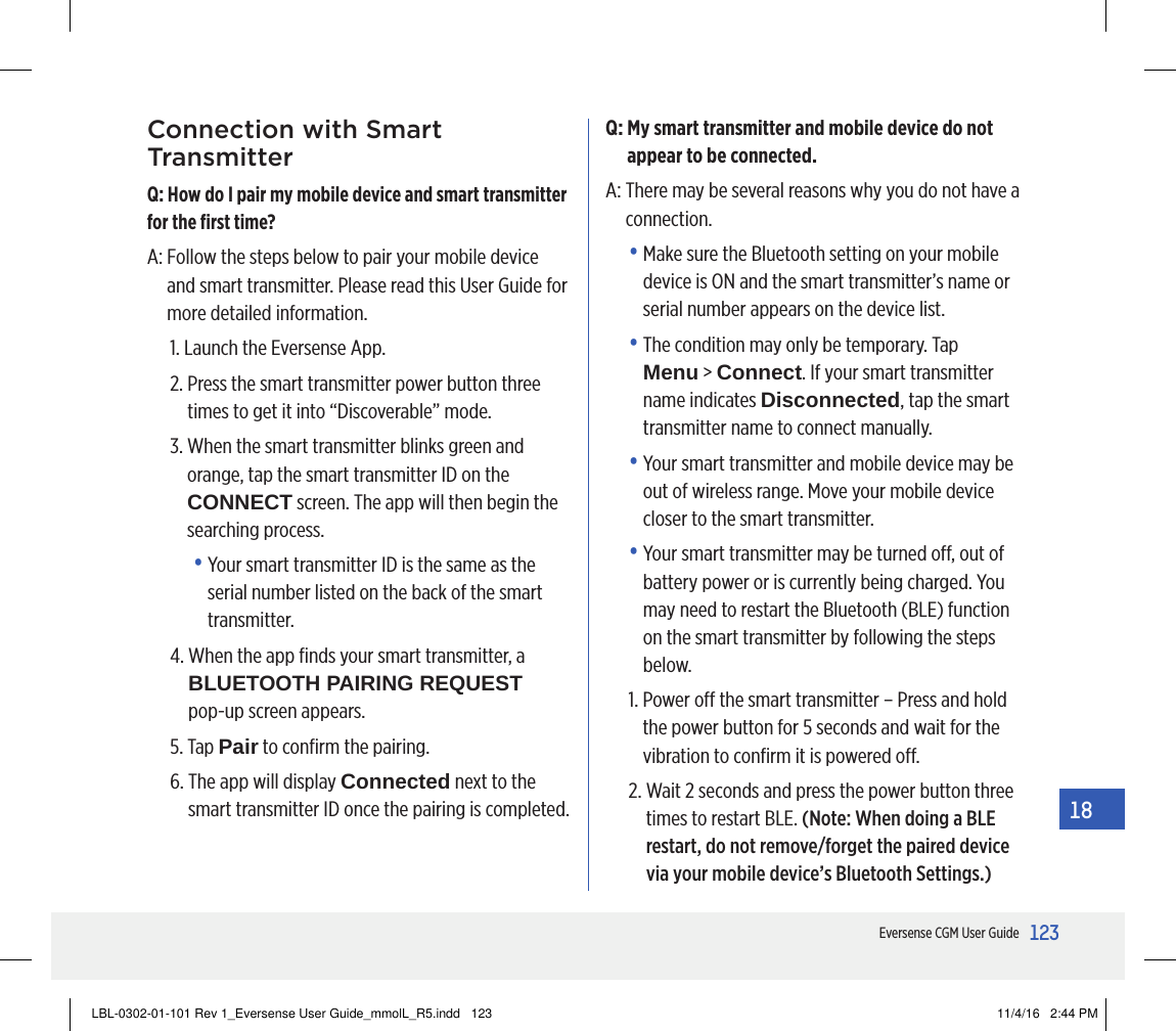 123Eversense CGM User Guide18Connection with Smart TransmitterQ: How do I pair my mobile device and smart transmitter for the ﬁrst time?A:  Follow the steps below to pair your mobile device and smart transmitter. Please read this User Guide for more detailed information.1.  Launch the Eversense App.2.  Press the smart transmitter power button three times to get it into “Discoverable” mode.3.  When the smart transmitter blinks green and orange, tap the smart transmitter ID on the  CONNECT screen. The app will then begin the searching process.•  Your smart transmitter ID is the same as the serial number listed on the back of the smart transmitter.4.  When the app ﬁnds your smart transmitter, a BLUETOOTH PAIRING REQUEST  pop-up screen appears.5.   Tap  Pair to conﬁrm the pairing.6.  The app will display Connected next to the smart transmitter ID once the pairing is completed.Q:  My smart transmitter and mobile device do not appear to be connected.A:  There may be several reasons why you do not have a connection.•   Make sure the Bluetooth setting on your mobile device is ON and the smart transmitter’s name or serial number appears on the device list.•  The condition may only be temporary. Tap Menu &gt; Connect. If your smart transmitter name indicates Disconnected, tap the smart transmitter name to connect manually.•  Your smart transmitter and mobile device may be out of wireless range. Move your mobile device closer to the smart transmitter.•  Your smart transmitter may be turned o, out of battery power or is currently being charged. You may need to restart the Bluetooth (BLE) function on the smart transmitter by following the steps below.1.  Power o the smart transmitter – Press and hold the power button for 5 seconds and wait for the vibration to conﬁrm it is powered o.2.  Wait 2 seconds and press the power button three times to restart BLE. (Note: When doing a BLE restart, do not remove/forget the paired device via your mobile device’s Bluetooth Settings.)LBL-0302-01-101 Rev 1_Eversense User Guide_mmolL_R5.indd   123 11/4/16   2:44 PM