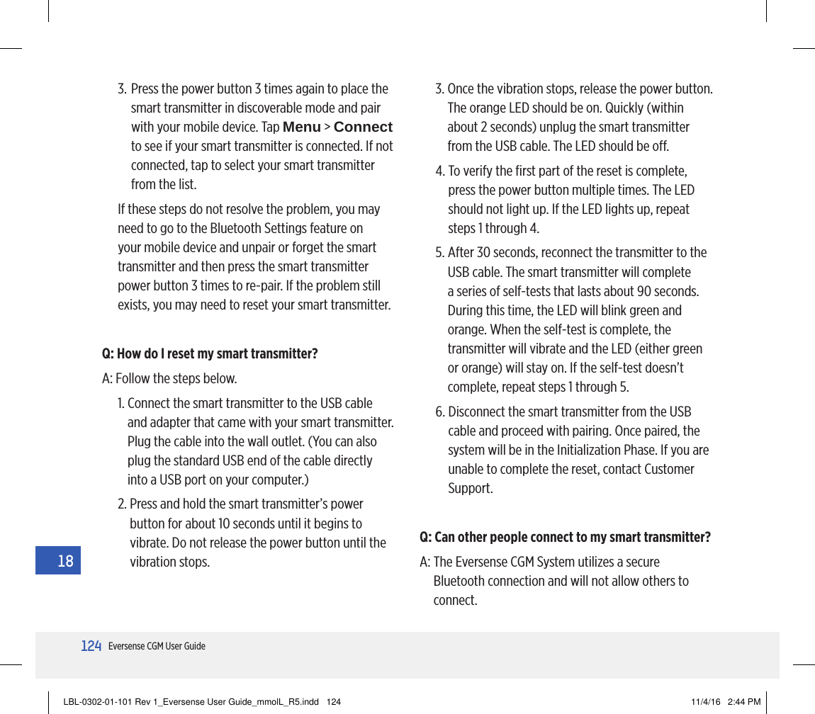 124Eversense CGM User Guide183.  Press the power button 3 times again to place the smart transmitter in discoverable mode and pair with your mobile device. Tap Menu &gt; Connect to see if your smart transmitter is connected. If not connected, tap to select your smart transmitter from the list.If these steps do not resolve the problem, you may need to go to the Bluetooth Settings feature on your mobile device and unpair or forget the smart transmitter and then press the smart transmitter power button 3 times to re-pair. If the problem still exists, you may need to reset your smart transmitter.Q: How do I reset my smart transmitter?A:  Follow the steps below.1.  Connect the smart transmitter to the USB cable and adapter that came with your smart transmitter. Plug the cable into the wall outlet. (You can also plug the standard USB end of the cable directly into a USB port on your computer.)2.  Press and hold the smart transmitter’s power button for about 10 seconds until it begins to vibrate. Do not release the power button until the vibration stops.3.  Once the vibration stops, release the power button. The orange LED should be on. Quickly (within about 2 seconds) unplug the smart transmitter from the USB cable. The LED should be o.4.  To verify the ﬁrst part of the reset is complete, press the power button multiple times. The LED should not light up. If the LED lights up, repeat steps 1 through 4.5.  After 30 seconds, reconnect the transmitter to the USB cable. The smart transmitter will complete a series of self-tests that lasts about 90 seconds. During this time, the LED will blink green and orange. When the self-test is complete, the transmitter will vibrate and the LED (either green or orange) will stay on. If the self-test doesn’t complete, repeat steps 1 through 5.6.  Disconnect the smart transmitter from the USB cable and proceed with pairing. Once paired, the system will be in the Initialization Phase. If you are unable to complete the reset, contact Customer Support.Q: Can other people connect to my smart transmitter?A:  The Eversense CGM System utilizes a secure Bluetooth connection and will not allow others to connect.LBL-0302-01-101 Rev 1_Eversense User Guide_mmolL_R5.indd   124 11/4/16   2:44 PM