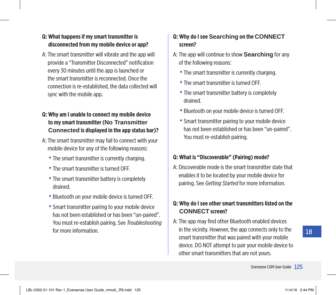125Eversense CGM User Guide18Q:  What happens if my smart transmitter is disconnected from my mobile device or app?A:  The smart transmitter will vibrate and the app will provide a “Transmitter Disconnected” notiﬁcation every 30 minutes until the app is launched or the smart transmitter is reconnected. Once the connection is re-established, the data collected will sync with the mobile app.Q:  Why am I unable to connect my mobile device to my smart transmitter (No Transmitter Connected is displayed in the app status bar)?A:  The smart transmitter may fail to connect with your mobile device for any of the following reasons:•  The smart transmitter is currently charging.•  The smart transmitter is turned OFF.•  The smart transmitter battery is completely drained.•  Bluetooth on your mobile device is turned OFF.•  Smart transmitter pairing to your mobile device has not been established or has been “un-paired”. You must re-establish pairing. See Troubleshooting for more information.Q:  Why do I see Searching on the CONNECT screen?A:  The app will continue to show Searching for any of the following reasons:•  The smart transmitter is currently charging.•  The smart transmitter is turned OFF.•  The smart transmitter battery is completely drained.•  Bluetooth on your mobile device is turned OFF.•  Smart transmitter pairing to your mobile device has not been established or has been “un-paired”. You must re-establish pairing. Q: What is “Discoverable” (Pairing) mode?A:  Discoverable mode is the smart transmitter state that enables it to be located by your mobile device for pairing. See Getting Started for more information.Q:  Why do I see other smart transmitters listed on the CONNECT screen?A:  The app may ﬁnd other Bluetooth enabled devices in the vicinity. However, the app connects only to the smart transmitter that was paired with your mobile device. DO NOT attempt to pair your mobile device to other smart transmitters that are not yours.LBL-0302-01-101 Rev 1_Eversense User Guide_mmolL_R5.indd   125 11/4/16   2:44 PM