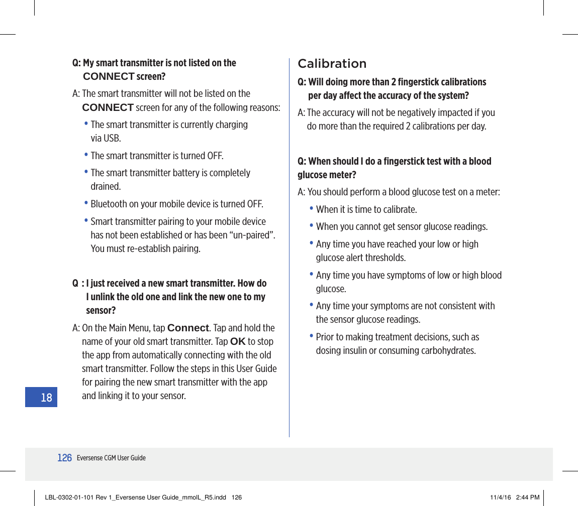 126Eversense CGM User Guide18Q:  My smart transmitter is not listed on the CONNECT screen?A:  The smart transmitter will not be listed on the CONNECT screen for any of the following reasons:•  The smart transmitter is currently charging  via USB.•  The smart transmitter is turned OFF.•  The smart transmitter battery is completely drained.•  Bluetooth on your mobile device is turned OFF.•  Smart transmitter pairing to your mobile device has not been established or has been “un-paired”. You must re-establish pairing. Q  :  I just received a new smart transmitter. How do I unlink the old one and link the new one to my sensor?A:  On the Main Menu, tap Connect. Tap and hold the name of your old smart transmitter. Tap OK to stop the app from automatically connecting with the old smart transmitter. Follow the steps in this User Guide for pairing the new smart transmitter with the app and linking it to your sensor.CalibrationQ:  Will doing more than 2 ﬁngerstick calibrations  per day aect the accuracy of the system?A:  The accuracy will not be negatively impacted if you do more than the required 2 calibrations per day.Q: When should I do a ﬁngerstick test with a blood glucose meter?A: You should perform a blood glucose test on a meter:•  When it is time to calibrate.•  When you cannot get sensor glucose readings.•  Any time you have reached your low or high glucose alert thresholds.•  Any time you have symptoms of low or high blood glucose. •  Any time your symptoms are not consistent with the sensor glucose readings.•  Prior to making treatment decisions, such as dosing insulin or consuming carbohydrates.LBL-0302-01-101 Rev 1_Eversense User Guide_mmolL_R5.indd   126 11/4/16   2:44 PM