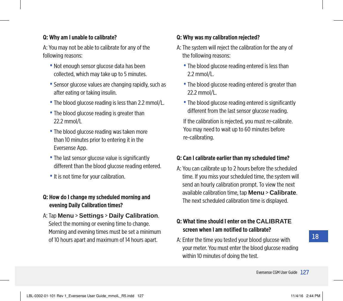127Eversense CGM User Guide18Q: Why am I unable to calibrate?A: You may not be able to calibrate for any of the following reasons:•  Not enough sensor glucose data has been collected, which may take up to 5 minutes.•  Sensor glucose values are changing rapidly, such as after eating or taking insulin. •  The blood glucose reading is less than 2.2 mmol/L.•  The blood glucose reading is greater than  22.2 mmol/L•  The blood glucose reading was taken more  than 10 minutes prior to entering it in the Eversense App.•  The last sensor glucose value is signiﬁcantly dierent than the blood glucose reading entered.•  It is not time for your calibration.Q:  How do I change my scheduled morning and evening Daily Calibration times?A:   Tap  Menu &gt; Settings &gt; Daily Calibration. Select the morning or evening time to change. Morning and evening times must be set a minimum of 10 hours apart and maximum of 14 hours apart.Q: Why was my calibration rejected?A:  The system will reject the calibration for the any of the following reasons:•  The blood glucose reading entered is less than  2.2 mmol/L.•  The blood glucose reading entered is greater than 22.2 mmol/L.•  The blood glucose reading entered is signiﬁcantly dierent from the last sensor glucose reading.If the calibration is rejected, you must re-calibrate. You may need to wait up to 60 minutes before  re-calibrating.Q: Can I calibrate earlier than my scheduled time?A:  You can calibrate up to 2 hours before the scheduled time. If you miss your scheduled time, the system will send an hourly calibration prompt. To view the next available calibration time, tap Menu &gt; Calibrate. The next scheduled calibration time is displayed.Q:  What time should I enter on the CALIBRATE screen when I am notiﬁed to calibrate?A:  Enter the time you tested your blood glucose with your meter. You must enter the blood glucose reading within 10 minutes of doing the test.LBL-0302-01-101 Rev 1_Eversense User Guide_mmolL_R5.indd   127 11/4/16   2:44 PM