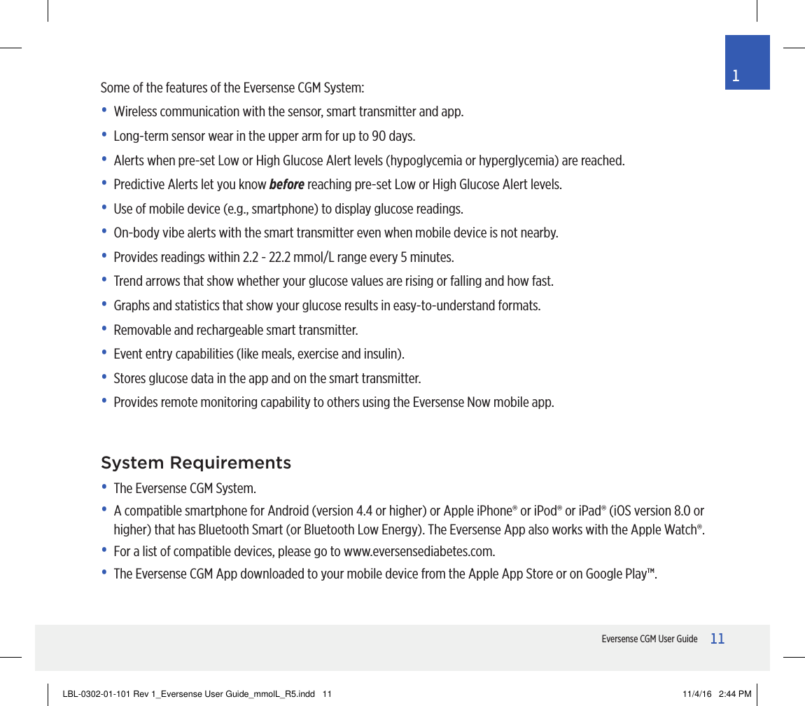 11Eversense CGM User Guide1Some of the features of the Eversense CGM System:•  Wireless communication with the sensor, smart transmitter and app.•  Long-term sensor wear in the upper arm for up to 90 days.•  Alerts when pre-set Low or High Glucose Alert levels (hypoglycemia or hyperglycemia) are reached.•  Predictive Alerts let you know before reaching pre-set Low or High Glucose Alert levels.•  Use of mobile device (e.g., smartphone) to display glucose readings.•  On-body vibe alerts with the smart transmitter even when mobile device is not nearby.•  Provides readings within 2.2 - 22.2 mmol/L range every 5 minutes.•  Trend arrows that show whether your glucose values are rising or falling and how fast.•  Graphs and statistics that show your glucose results in easy-to-understand formats.•  Removable and rechargeable smart transmitter.•  Event entry capabilities (like meals, exercise and insulin).•  Stores glucose data in the app and on the smart transmitter.•  Provides remote monitoring capability to others using the Eversense Now mobile app.System Requirements•   The Eversense CGM System.•   A compatible smartphone for Android (version 4.4 or higher) or Apple iPhone® or iPod® or iPad® (iOS version 8.0 or higher) that has Bluetooth Smart (or Bluetooth Low Energy). The Eversense App also works with the Apple Watch®.•   For a list of compatible devices, please go to www.eversensediabetes.com.•   The Eversense CGM App downloaded to your mobile device from the Apple App Store or on Google Play™.LBL-0302-01-101 Rev 1_Eversense User Guide_mmolL_R5.indd   11 11/4/16   2:44 PM