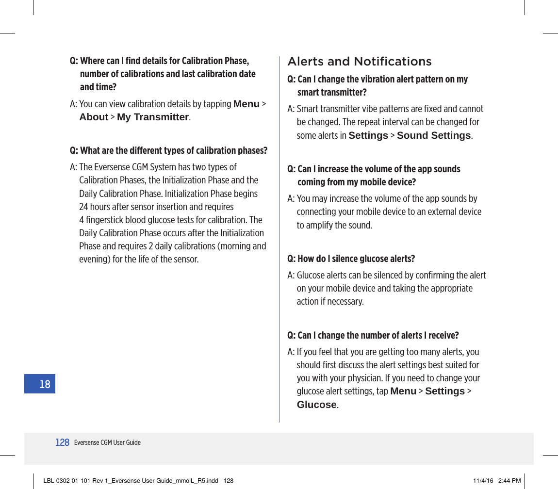 128Eversense CGM User Guide18Q:  Where can I ﬁnd details for Calibration Phase, number of calibrations and last calibration date and time?A:  You can view calibration details by tapping Menu &gt; About &gt; My Transmitter.Q: What are the dierent types of calibration phases?A:  The Eversense CGM System has two types of Calibration Phases, the Initialization Phase and the Daily Calibration Phase. Initialization Phase begins  24 hours after sensor insertion and requires  4 ﬁngerstick blood glucose tests for calibration. The Daily Calibration Phase occurs after the Initialization Phase and requires 2 daily calibrations (morning and evening) for the life of the sensor.Alerts and NotiﬁcationsQ:  Can I change the vibration alert pattern on my smart transmitter?A:  Smart transmitter vibe patterns are ﬁxed and cannot be changed. The repeat interval can be changed for some alerts in Settings &gt; Sound Settings.Q:  Can I increase the volume of the app sounds coming from my mobile device?A:  You may increase the volume of the app sounds by connecting your mobile device to an external device to amplify the sound.Q:  How do I silence glucose alerts?A:  Glucose alerts can be silenced by conﬁrming the alert on your mobile device and taking the appropriate action if necessary.Q:  Can I change the number of alerts I receive?A:  If you feel that you are getting too many alerts, you should ﬁrst discuss the alert settings best suited for you with your physician. If you need to change your glucose alert settings, tap Menu &gt; Settings &gt; Glucose.LBL-0302-01-101 Rev 1_Eversense User Guide_mmolL_R5.indd   128 11/4/16   2:44 PM