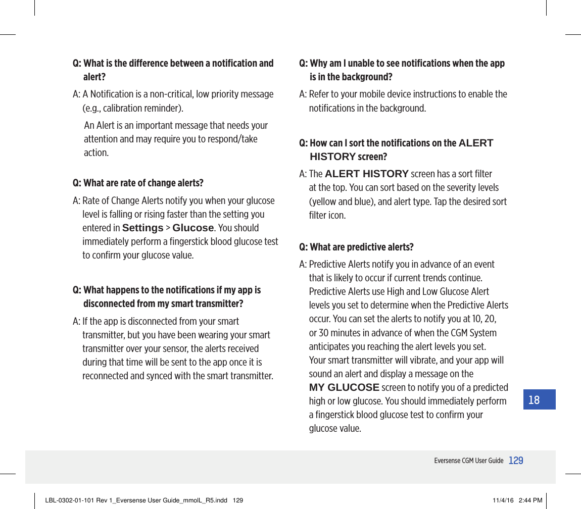 129Eversense CGM User Guide18Q:  What is the dierence between a notiﬁcation and alert?A:  A Notiﬁcation is a non-critical, low priority message (e.g., calibration reminder).An Alert is an important message that needs your attention and may require you to respond/take action.Q:  What are rate of change alerts?A:  Rate of Change Alerts notify you when your glucose level is falling or rising faster than the setting you entered in Settings &gt; Glucose. You should immediately perform a ﬁngerstick blood glucose test to conﬁrm your glucose value.Q:  What happens to the notiﬁcations if my app is disconnected from my smart transmitter?A:  If the app is disconnected from your smart transmitter, but you have been wearing your smart transmitter over your sensor, the alerts received during that time will be sent to the app once it is reconnected and synced with the smart transmitter.Q:  Why am I unable to see notiﬁcations when the app is in the background?A:  Refer to your mobile device instructions to enable the notiﬁcations in the background.Q:  How can I sort the notiﬁcations on the ALERT HISTORY screen?A:   The  ALERT HISTORY screen has a sort ﬁlter at the top. You can sort based on the severity levels (yellow and blue), and alert type. Tap the desired sort ﬁlter icon.Q: What are predictive alerts?A:  Predictive Alerts notify you in advance of an event that is likely to occur if current trends continue. Predictive Alerts use High and Low Glucose Alert levels you set to determine when the Predictive Alerts occur. You can set the alerts to notify you at 10, 20, or 30 minutes in advance of when the CGM System anticipates you reaching the alert levels you set. Your smart transmitter will vibrate, and your app will sound an alert and display a message on the  MY GLUCOSE screen to notify you of a predicted high or low glucose. You should immediately perform a ﬁngerstick blood glucose test to conﬁrm your glucose value.LBL-0302-01-101 Rev 1_Eversense User Guide_mmolL_R5.indd   129 11/4/16   2:44 PM
